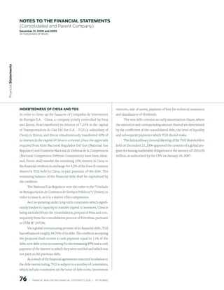 notes to the FinAnCiAl stAtements
                        (Consolidated and Parent Company)
                        december 31, 2006 and 2005
                        (in thousands of Reais)
 Financial statements




                        indeBtedness oF CiesA And tGs                                                         ventures, sale of assets, payment of fees for technical assistance
                        In order to clean up the finances of Compañia de Inversiones                          and distribution of dividends.
                        de Energia S.A. - Ciesa, a company jointly controlled by Pesa                              The new debt contains an early amortization clause, where
                        and Enron, Pesa transferred its interest of 7,35% in the capital                      the execution and corresponding amount thereof are determined
                        of Transportadora de Gás Del Sur S.A. - TGS (a subsidiary of                          by the coefficient of the consolidated debt, the level of liquidity
                        Ciesa) to Enron, and Enron simultaneously transferred 40% of                          and subsequent payments which TGS should make.
                        its interest in the capital of Ciesa to a trustee. Once the approvals                      The Extraordinary General Meeting of the TGS Shareholders
                        required from Ente Nacional Regulador Del Gas (National Gas                           held on December 21, 2006 approved the creation of a global pro-
                        Regulator) and Comisión Nacional de Defensa de la Competencia                         gram for issuing marketable obligations to the amount of USD 650
                        (National Competence Defense Commission) have been obtai-                             million, as authorized by the CNV on January 18, 2007.
                        ned, Enron shall transfer the remaining 10% interest in Ciesa to
                        the financial creditors in exchange for 4,3% of the class B common
                        shares in TGS held by Ciesa, in part payment of the debt. The
                        remaining balance of the financial debt shall be capitalized by
                        the creditors.
                              The National Gas Regulator sent the order to the “Unidade
                        de Renegociación de Contratos de Serviços Públicos” (Uniren) in
                        order to issue it, as it is a matter of its competence.
                             As it is operating under long-term constraints which signifi-
                        cantly hinder its capacity to transfer capital to investors, Ciesa is
                        being excluded from the consolidation process of Pesa and con-
                        sequently from the consolidation process of Petrobras, pursuant
                        to CVM N° 247/96.
                             Via a global restructuring process of its financial debt, TGS
                        has refinanced roughly 99,76% of its debt. The creditors accepting
                        the proposal shall receive a cash payment equal to 11% of the
                        debt, new debt notes accounting for the remaining 89% and a cash
                        payment of the interest to which they were entitled and which was
                        not paid on the previous debt.
                             As a result of the financial agreements executed in relation to
                        the debt restructuring, TGS is subject to a number of constraints,
                        which include constraints on the issue of debt notes, investment


                        76        |     FINANCIAl ANAlySIS AND FINANCIAl STATEMENTS 2006   |     PETROBRAS 
 
