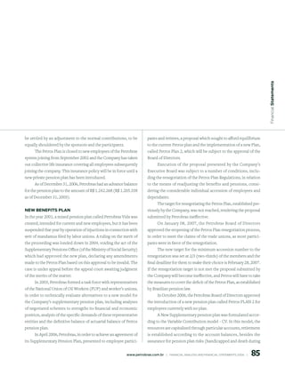 Financial statements
be settled by an adjustment to the normal contributions, to be            pants and retirees, a proposal which sought to afford equilibrium
equally shouldered by the sponsors and the participants.                  to the current Petros plan and the implementation of a new Plan,
     The Petros Plan is closed to new employees of the Petrobras          called Petros Plan 2, which will be subject to the approval of the
system joining from September 2002 and the Company has taken              Board of Directors.
out collective life insurance covering all employees subsequently              Execution of the proposal presented by the Company’s
joining the company. This insurance policy will be in force until a       Executive Board was subject to a number of conditions, inclu-
new private pension plan has been introduced.                             ding the renegotiation of the Petros Plan Regulations, in relation
     As of December 31, 2006, Petrobras had an advance balance            to the means of readjusting the benefits and pensions, consi-
for the pension plan to the amount of R$ 1.242.268 (R$ 1.205.358          dering the considerable individual accession of employees and
as of December 31, 2005).                                                 dependants.
                                                                              The target for renegotiating the Petros Plan, established pre-
new BeneFits plAn                                                         viously by the Company, was not reached, rendering the proposal
In the year 2001, a mixed pension plan called Petrobras Vida was          submitted by Petrobras ineffective.
created, intended for current and new employees, but it has been              On January 08, 2007, the Petrobras Board of Directors
suspended that year by operation of injuctions in connection with         approved the reopening of the Petros Plan renegotiation process,
writ of mandamus filed by labor unions. A ruling on the merit of          in order to meet the claims of the trade unions, as most partici-
the proceeding was londed down in 2004, voiding the act of the            pants were in favor of the renegotiation.
Supplementary Pensions Office (of the Ministry of Social Security)             The new target for the minimum accession number to the
which had approved the new plan, declaring any amendments                 renegotiation was set at 2/3 (two-thirds) of the members and the
made to the Petros Plan based on this approval to be invalid. The         final deadline for them to make their choice is February 28, 2007.
case is under appeal before the appeal court awaiting judgment            If the renegotiation target is not met the proposal submitted by
of the merits of the matter.                                              the Company will become ineffective, and Petros will have to take
      In 2003, Petrobras formed a task force with representatives         the measures to cover the deficit of the Petros Plan, as established
of the National Union of Oil Workers (FUP) and worker’s unions,           by Brazilian pension law.
in order to technically evaluate alternatives to a new model for               In October 2006, the Petrobras Board of Directors approved
the Company’s supplementary pension plan, including analyses              the introduction of a new pension plan called Petros PLAN 2 for
of negotiated schemes to strengths its financial and economic             employees currently with no plan.
position, analysis of the specific demands of these representative            A New Supplementary pension plan was formulated accor-
entities and the definitive balance of actuarial balance of Petros        ding to the Variable Contribution model - CV. In this model, the
pension plan.                                                             resources are capitalized through particular accounts, retirement
     In April 2006, Petrobras, in order to achieve an agreement of        is established according to the account balances, besides the
its Supplementary Pension Plan, presented to employee partici-            assurance for pension plan risks (handicapped and death during


                                                                                                                                                   85
                                                            www.petrobras.com.br    |    FINANCIAl ANAlySIS AND FINANCIAl STATEMENTS 2006    |      
 