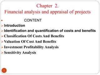 Chapter 2.
Financial analysis and appraisal of projects
1
 CONTENT
 Introduction
 Identification and quantification of costs and benefits
Classification Of Costs And Benefits
Valuation Of Cost And Benefits
Investment Profitability Analysis
Sensitivity Analysis
 