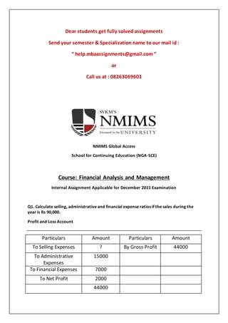 Dear students get fully solved assignments
Send your semester & Specialization name to our mail id :
“ help.mbaassignments@gmail.com ”
or
Call us at : 08263069601
NMIMS Global Access
School for Continuing Education (NGA-SCE)
Course: Financial Analysis and Management
Internal Assignment Applicable for December 2015 Examination
Q1. Calculate selling, administrative and financial expense ratios if the sales during the
year is Rs 90,000.
Profit and Loss Account
Particulars Amount Particulars Amount
To Selling Expenses ? By Gross Profit 44000
To Administrative
Expenses
15000
To Financial Expenses 7000
To Net Profit 2000
44000
 