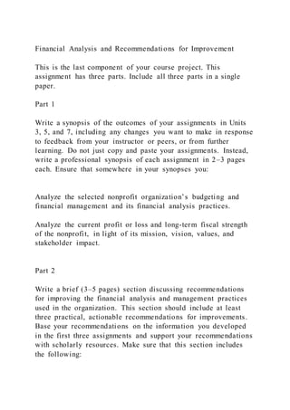 Financial Analysis and Recommendations for Improvement
This is the last component of your course project. This
assignment has three parts. Include all three parts in a single
paper.
Part 1
Write a synopsis of the outcomes of your assignments in Units
3, 5, and 7, including any changes you want to make in response
to feedback from your instructor or peers, or from further
learning. Do not just copy and paste your assignments. Instead,
write a professional synopsis of each assignment in 2–3 pages
each. Ensure that somewhere in your synopses you:
Analyze the selected nonprofit organization’s budgeting and
financial management and its financial analysis practices.
Analyze the current profit or loss and long-term fiscal strength
of the nonprofit, in light of its mission, vision, values, and
stakeholder impact.
Part 2
Write a brief (3–5 pages) section discussing recommendations
for improving the financial analysis and management practices
used in the organization. This section should include at least
three practical, actionable recommendations for improvements.
Base your recommendations on the information you developed
in the first three assignments and support your recommendations
with scholarly resources. Make sure that this section includes
the following:
 