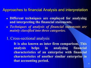 11
 Different techniques are employed for analysing
and interpreting the financial statements.
 Techniques of analysis of financial statements are
mainly classified into three categories.
1. Cross-sectional analysis
It is also known as inter firm comparison. This
analysis helps in analysing financial
characteristics of an enterprise with financial
characteristics of another similar enterprise in
that accounting period.
Approaches to financial Analysis and interpretation
 