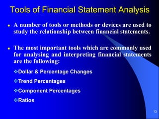 13
Dollar & Percentage Changes
Trend Percentages
Component Percentages
Ratios
 A number of tools or methods or devices are used to
study the relationship between financial statements.
 The most important tools which are commonly used
for analysing and interpreting financial statements
are the following:
Tools of Financial Statement Analysis
 