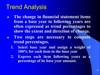 16
 The change in financial statement items
from a base year to following years are
often expressed as trend percentages to
show the extent and direction of change.
 Two steps are necessary to compute
trend percentages.
1. Select base year and assign a weight of
100% for each item in the base year
2. Express each item following years as a
percentage of its base year amount.
Trend Analysis
 
