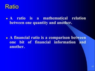 17
Ratio
 A ratio is a mathematical relation
between one quantity and another.
 A financial ratio is a comparison between
one bit of financial information and
another.
 