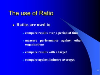 18
The use of Ratio
 Ratios are used to
 compare results over a period of time
 measure performance against other
organisations
 compare results with a target
 compare against industry averages
 