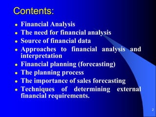 2
Contents:
 Financial Analysis
 The need for financial analysis
 Source of financial data
 Approaches to financial analysis and
interpretation
 Financial planning (forecasting)
 The planning process
 The importance of sales forecasting
 Techniques of determining external
financial requirements.
 