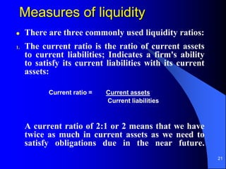 21
Measures of liquidity
 There are three commonly used liquidity ratios:
1. The current ratio is the ratio of current assets
to current liabilities; Indicates a firm's ability
to satisfy its current liabilities with its current
assets:
A current ratio of 2:1 or 2 means that we have
twice as much in current assets as we need to
satisfy obligations due in the near future.
Current ratio = Current assets
Current liabilities
 