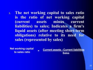 23
3. The net working capital to sales ratio
is the ratio of net working capital
(current assets minus current
liabilities) to sales; Indicates a firm's
liquid assets (after meeting short-term
obligations) relative to its need for
sales (represented by sales)
Current assets - Current liabilities
Sales
Net working capital
to sales ratio =
 