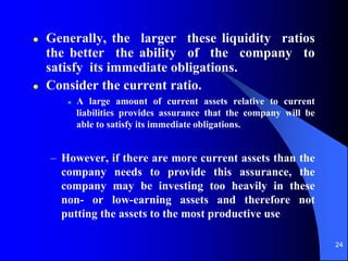 24
 Generally, the larger these liquidity ratios
the better the ability of the company to
satisfy its immediate obligations.
 Consider the current ratio.
 A large amount of current assets relative to current
liabilities provides assurance that the company will be
able to satisfy its immediate obligations.
– However, if there are more current assets than the
company needs to provide this assurance, the
company may be investing too heavily in these
non- or low-earning assets and therefore not
putting the assets to the most productive use
 