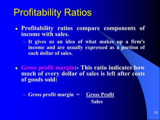25
Profitability Ratios
 Profitability ratios compare components of
income with sales.
– It gives us an idea of what makes up a firm's
income and are usually expressed as a portion of
each dollar of sales.
 Gross profit margin:- This ratio indicates how
much of every dollar of sales is left after costs
of goods sold:
– Gross profit margin = Gross Profit
Sales
 