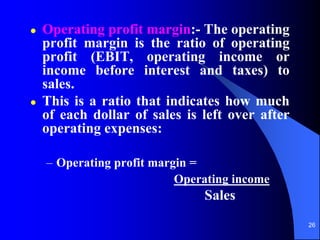 26
 Operating profit margin:- The operating
profit margin is the ratio of operating
profit (EBIT, operating income or
income before interest and taxes) to
sales.
 This is a ratio that indicates how much
of each dollar of sales is left over after
operating expenses:
– Operating profit margin =
Operating income
Sales
 