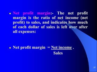 27
 Net profit margin:- The net profit
margin is the ratio of net income (net
profit) to sales, and indicates how much
of each dollar of sales is left over after
all expenses:
 Net profit margin = Net income .
Sales
 
