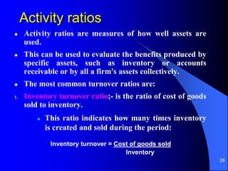 28
Activity ratios
 Activity ratios are measures of how well assets are
used.
 This can be used to evaluate the benefits produced by
specific assets, such as inventory or accounts
receivable or by all a firm's assets collectively.
 The most common turnover ratios are:
1. Inventory turnover ratio;- is the ratio of cost of goods
sold to inventory.
 This ratio indicates how many times inventory
is created and sold during the period:
Inventory turnover = Cost of goods sold
Inventory
 