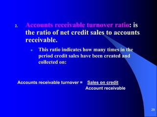 29
2. Accounts receivable turnover ratio: is
the ratio of net credit sales to accounts
receivable.
 This ratio indicates how many times in the
period credit sales have been created and
collected on:
Accounts receivable turnover = Sales on credit
Account receivable
 