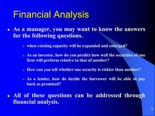 3
Financial Analysis
 As a manager, you may want to know the answers
for the following questions.
 when existing capacity will be expanded and enlarged?
 As an investor, how do you predict how well the securities of one
firm will perform relative to that of another?
 How can you tell whether one security is riskier than another?
 As a lender, how do decide the borrower will be able to pay
back as promised?
 All of these questions can be addressed through
financial analysis.
 