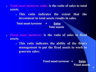 30
3. Total asset turnover ratio: is the ratio of sales to total
assets.
 This ratio indicates the extent that the
investment in total assets results in sales.
4. Fixed asset turnover: is the ratio of sales to fixed
assets.
 This ratio indicates the ability of the firm's
management to put the fixed assets to work to
generate sales:
Total asset turnover = Sales
Total assets
Fixed asset turnover = Sales
Fixed assets
 