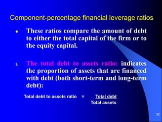 32
Component-percentage financial leverage ratios
 These ratios compare the amount of debt
to either the total capital of the firm or to
the equity capital.
1. The total debt to assets ratio: indicates
the proportion of assets that are financed
with debt (both short-term and long-term
debt):
Total debt to assets ratio = Total debt
Total assets
 