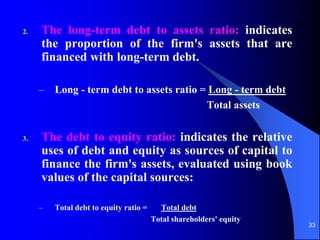 33
2. The long-term debt to assets ratio: indicates
the proportion of the firm's assets that are
financed with long-term debt.
– Long - term debt to assets ratio = Long - term debt
Total assets
3. The debt to equity ratio: indicates the relative
uses of debt and equity as sources of capital to
finance the firm's assets, evaluated using book
values of the capital sources:
– Total debt to equity ratio = Total debt
Total shareholders' equity
 