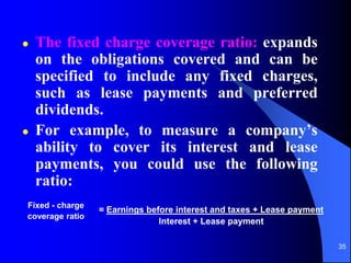 35
 The fixed charge coverage ratio: expands
on the obligations covered and can be
specified to include any fixed charges,
such as lease payments and preferred
dividends.
 For example, to measure a company’s
ability to cover its interest and lease
payments, you could use the following
ratio:
Fixed - charge
coverage ratio
= Earnings before interest and taxes + Lease payment
Interest + Lease payment
 
