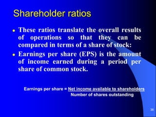 36
Shareholder ratios
 These ratios translate the overall results
of operations so that they can be
compared in terms of a share of stock:
 Earnings per share (EPS) is the amount
of income earned during a period per
share of common stock.
Earnings per share = Net income available to shareholders
Number of shares outstanding
 