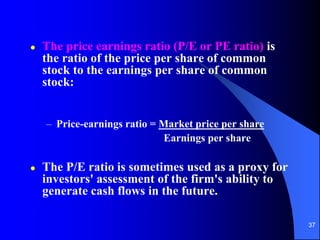 37
 The price earnings ratio (P/E or PE ratio) is
the ratio of the price per share of common
stock to the earnings per share of common
stock:
– Price-earnings ratio = Market price per share
Earnings per share
 The P/E ratio is sometimes used as a proxy for
investors' assessment of the firm's ability to
generate cash flows in the future.
 