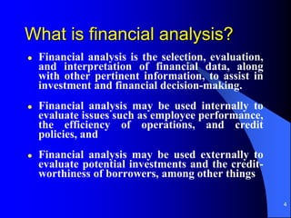 4
What is financial analysis?
 Financial analysis is the selection, evaluation,
and interpretation of financial data, along
with other pertinent information, to assist in
investment and financial decision-making.
 Financial analysis may be used internally to
evaluate issues such as employee performance,
the efficiency of operations, and credit
policies, and
 Financial analysis may be used externally to
evaluate potential investments and the credit-
worthiness of borrowers, among other things
 