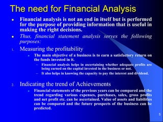 5
The need for Financial Analysis
 Financial analysis is not an end in itself but is performed
for the purpose of providing information that is useful in
making the right decisions.
 Thus, financial statement analysis serves the following
purposes:
1. Measuring the profitability
 The main objective of a business is to earn a satisfactory return on
the funds invested in it.
– Financial analysis helps in ascertaining whether adequate profits are
being earned on the capital invested in the business or not.
– It also helps in knowing the capacity to pay the interest and dividend.
2. Indicating the trend of Achievements
 Financial statements of the previous years can be compared and the
trend regarding various expenses, purchases, sales, gross profits
and net profit etc. can be ascertained. Value of assets and liabilities
can be compared and the future prospects of the business can be
predicted.
 