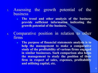 6
3. Assessing the growth potential of the
business
 The trend and other analysis of the business
provide sufficient information indicating the
growth potential of the business.
4. Comparative position in relation to other
firms
 The purpose of financial statements analysis is to
help the management to make a comparative
study of the profitability of various firms engaged
in similar businesses. Such comparison also helps
the management to study the position of their
firm in respect of sales, expenses, profitability
and utilising capital, etc.
 
