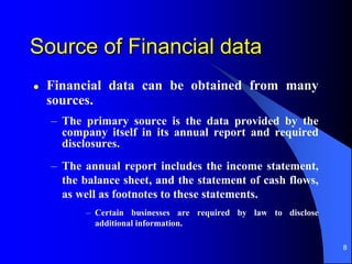 8
Source of Financial data
 Financial data can be obtained from many
sources.
– The primary source is the data provided by the
company itself in its annual report and required
disclosures.
– The annual report includes the income statement,
the balance sheet, and the statement of cash flows,
as well as footnotes to these statements.
– Certain businesses are required by law to disclose
additional information.
 