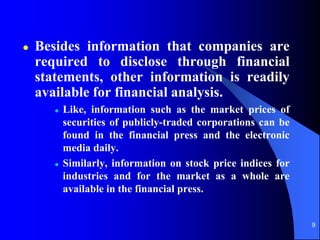9
 Besides information that companies are
required to disclose through financial
statements, other information is readily
available for financial analysis.
 Like, information such as the market prices of
securities of publicly-traded corporations can be
found in the financial press and the electronic
media daily.
 Similarly, information on stock price indices for
industries and for the market as a whole are
available in the financial press.
 