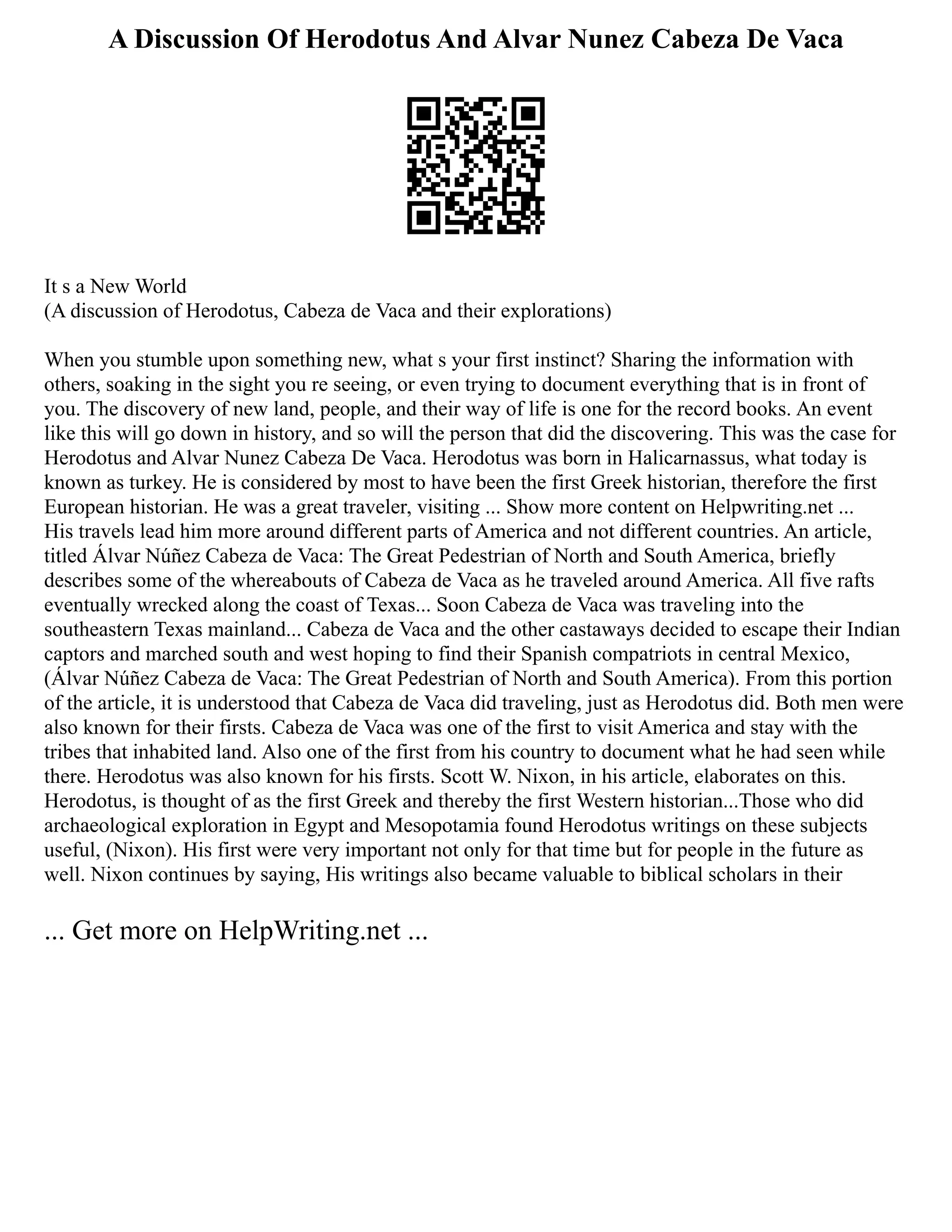 A Discussion Of Herodotus And Alvar Nunez Cabeza De Vaca
It s a New World
(A discussion of Herodotus, Cabeza de Vaca and their explorations)
When you stumble upon something new, what s your first instinct? Sharing the information with
others, soaking in the sight you re seeing, or even trying to document everything that is in front of
you. The discovery of new land, people, and their way of life is one for the record books. An event
like this will go down in history, and so will the person that did the discovering. This was the case for
Herodotus and Alvar Nunez Cabeza De Vaca. Herodotus was born in Halicarnassus, what today is
known as turkey. He is considered by most to have been the first Greek historian, therefore the first
European historian. He was a great traveler, visiting ... Show more content on Helpwriting.net ...
His travels lead him more around different parts of America and not different countries. An article,
titled Álvar Núñez Cabeza de Vaca: The Great Pedestrian of North and South America, briefly
describes some of the whereabouts of Cabeza de Vaca as he traveled around America. All five rafts
eventually wrecked along the coast of Texas... Soon Cabeza de Vaca was traveling into the
southeastern Texas mainland... Cabeza de Vaca and the other castaways decided to escape their Indian
captors and marched south and west hoping to find their Spanish compatriots in central Mexico,
(Álvar Núñez Cabeza de Vaca: The Great Pedestrian of North and South America). From this portion
of the article, it is understood that Cabeza de Vaca did traveling, just as Herodotus did. Both men were
also known for their firsts. Cabeza de Vaca was one of the first to visit America and stay with the
tribes that inhabited land. Also one of the first from his country to document what he had seen while
there. Herodotus was also known for his firsts. Scott W. Nixon, in his article, elaborates on this.
Herodotus, is thought of as the first Greek and thereby the first Western historian...Those who did
archaeological exploration in Egypt and Mesopotamia found Herodotus writings on these subjects
useful, (Nixon). His first were very important not only for that time but for people in the future as
well. Nixon continues by saying, His writings also became valuable to biblical scholars in their
... Get more on HelpWriting.net ...
 