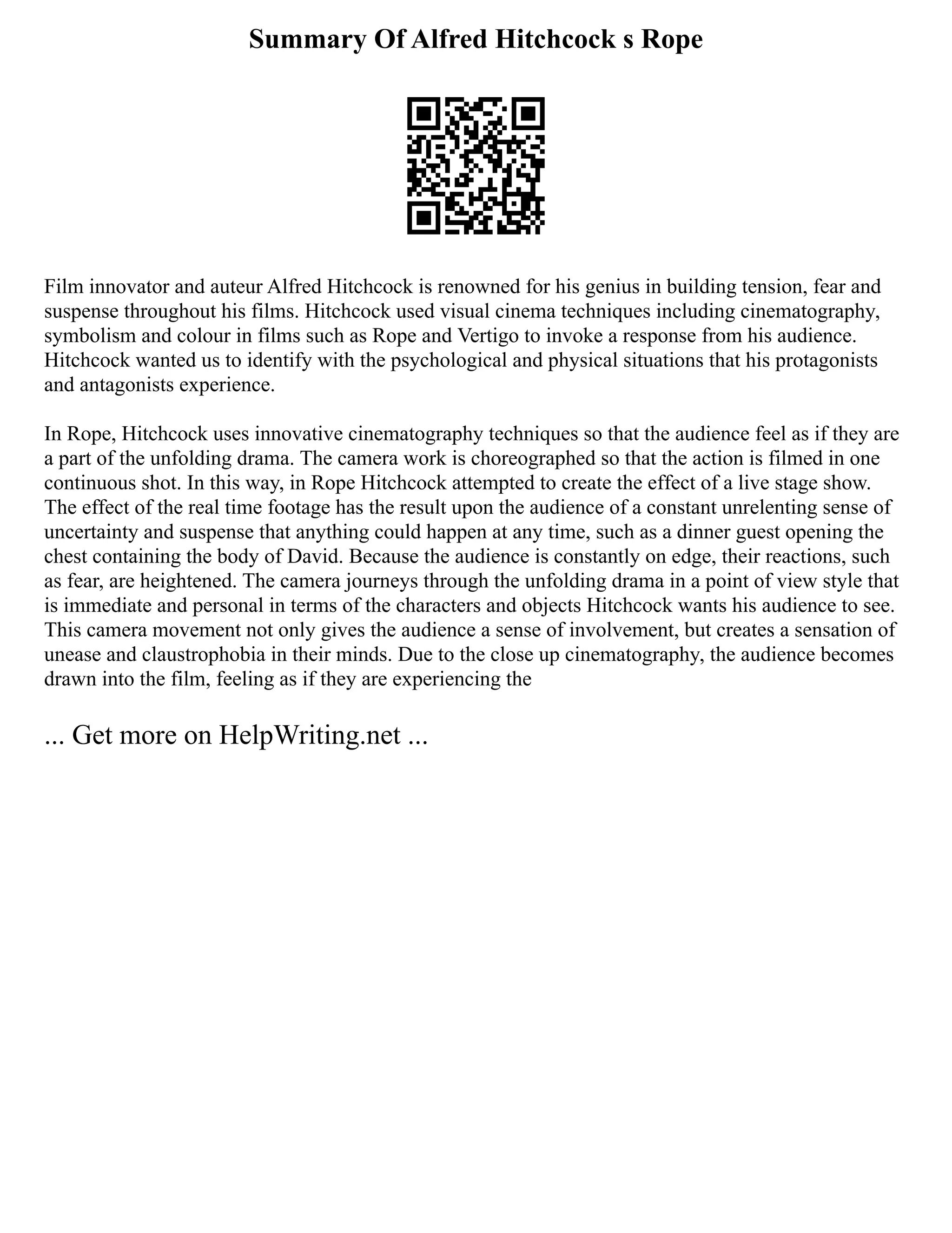 Summary Of Alfred Hitchcock s Rope
Film innovator and auteur Alfred Hitchcock is renowned for his genius in building tension, fear and
suspense throughout his films. Hitchcock used visual cinema techniques including cinematography,
symbolism and colour in films such as Rope and Vertigo to invoke a response from his audience.
Hitchcock wanted us to identify with the psychological and physical situations that his protagonists
and antagonists experience.
In Rope, Hitchcock uses innovative cinematography techniques so that the audience feel as if they are
a part of the unfolding drama. The camera work is choreographed so that the action is filmed in one
continuous shot. In this way, in Rope Hitchcock attempted to create the effect of a live stage show.
The effect of the real time footage has the result upon the audience of a constant unrelenting sense of
uncertainty and suspense that anything could happen at any time, such as a dinner guest opening the
chest containing the body of David. Because the audience is constantly on edge, their reactions, such
as fear, are heightened. The camera journeys through the unfolding drama in a point of view style that
is immediate and personal in terms of the characters and objects Hitchcock wants his audience to see.
This camera movement not only gives the audience a sense of involvement, but creates a sensation of
unease and claustrophobia in their minds. Due to the close up cinematography, the audience becomes
drawn into the film, feeling as if they are experiencing the
... Get more on HelpWriting.net ...
 