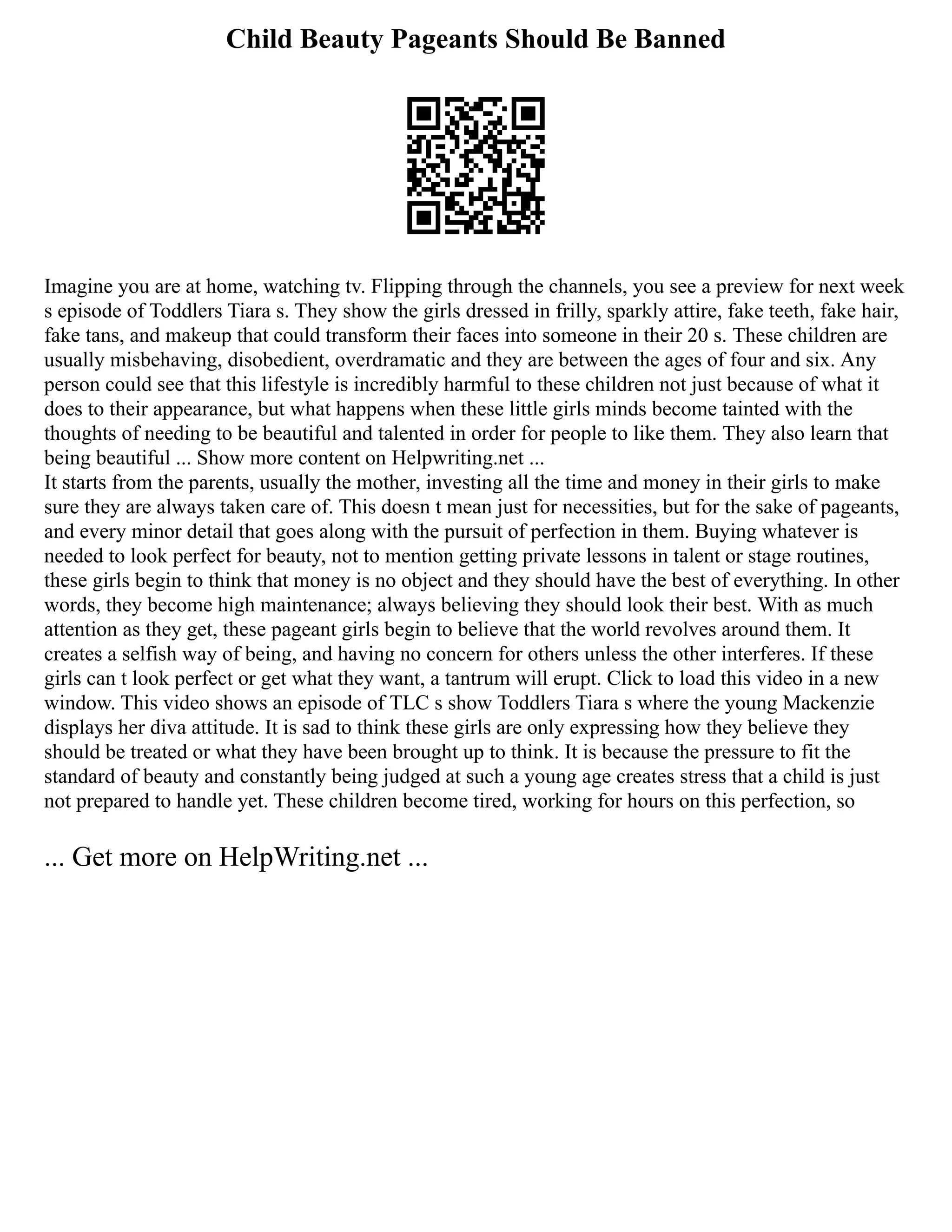 Child Beauty Pageants Should Be Banned
Imagine you are at home, watching tv. Flipping through the channels, you see a preview for next week
s episode of Toddlers Tiara s. They show the girls dressed in frilly, sparkly attire, fake teeth, fake hair,
fake tans, and makeup that could transform their faces into someone in their 20 s. These children are
usually misbehaving, disobedient, overdramatic and they are between the ages of four and six. Any
person could see that this lifestyle is incredibly harmful to these children not just because of what it
does to their appearance, but what happens when these little girls minds become tainted with the
thoughts of needing to be beautiful and talented in order for people to like them. They also learn that
being beautiful ... Show more content on Helpwriting.net ...
It starts from the parents, usually the mother, investing all the time and money in their girls to make
sure they are always taken care of. This doesn t mean just for necessities, but for the sake of pageants,
and every minor detail that goes along with the pursuit of perfection in them. Buying whatever is
needed to look perfect for beauty, not to mention getting private lessons in talent or stage routines,
these girls begin to think that money is no object and they should have the best of everything. In other
words, they become high maintenance; always believing they should look their best. With as much
attention as they get, these pageant girls begin to believe that the world revolves around them. It
creates a selfish way of being, and having no concern for others unless the other interferes. If these
girls can t look perfect or get what they want, a tantrum will erupt. Click to load this video in a new
window. This video shows an episode of TLC s show Toddlers Tiara s where the young Mackenzie
displays her diva attitude. It is sad to think these girls are only expressing how they believe they
should be treated or what they have been brought up to think. It is because the pressure to fit the
standard of beauty and constantly being judged at such a young age creates stress that a child is just
not prepared to handle yet. These children become tired, working for hours on this perfection, so
... Get more on HelpWriting.net ...
 