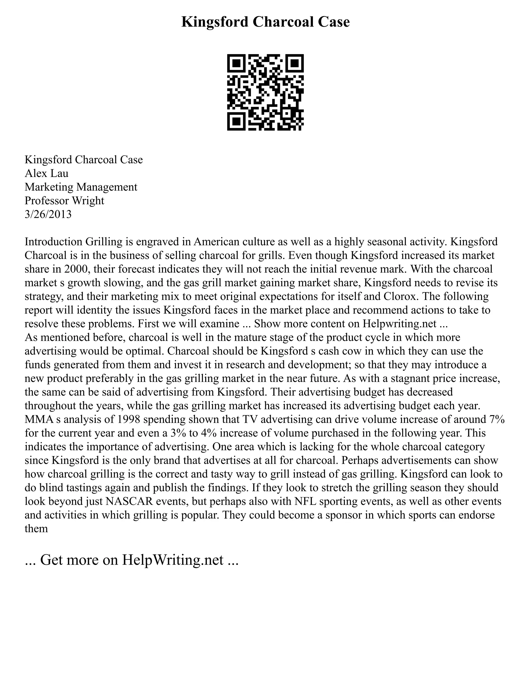 Kingsford Charcoal Case
Kingsford Charcoal Case
Alex Lau
Marketing Management
Professor Wright
3/26/2013
Introduction Grilling is engraved in American culture as well as a highly seasonal activity. Kingsford
Charcoal is in the business of selling charcoal for grills. Even though Kingsford increased its market
share in 2000, their forecast indicates they will not reach the initial revenue mark. With the charcoal
market s growth slowing, and the gas grill market gaining market share, Kingsford needs to revise its
strategy, and their marketing mix to meet original expectations for itself and Clorox. The following
report will identity the issues Kingsford faces in the market place and recommend actions to take to
resolve these problems. First we will examine ... Show more content on Helpwriting.net ...
As mentioned before, charcoal is well in the mature stage of the product cycle in which more
advertising would be optimal. Charcoal should be Kingsford s cash cow in which they can use the
funds generated from them and invest it in research and development; so that they may introduce a
new product preferably in the gas grilling market in the near future. As with a stagnant price increase,
the same can be said of advertising from Kingsford. Their advertising budget has decreased
throughout the years, while the gas grilling market has increased its advertising budget each year.
MMA s analysis of 1998 spending shown that TV advertising can drive volume increase of around 7%
for the current year and even a 3% to 4% increase of volume purchased in the following year. This
indicates the importance of advertising. One area which is lacking for the whole charcoal category
since Kingsford is the only brand that advertises at all for charcoal. Perhaps advertisements can show
how charcoal grilling is the correct and tasty way to grill instead of gas grilling. Kingsford can look to
do blind tastings again and publish the findings. If they look to stretch the grilling season they should
look beyond just NASCAR events, but perhaps also with NFL sporting events, as well as other events
and activities in which grilling is popular. They could become a sponsor in which sports can endorse
them
... Get more on HelpWriting.net ...
 