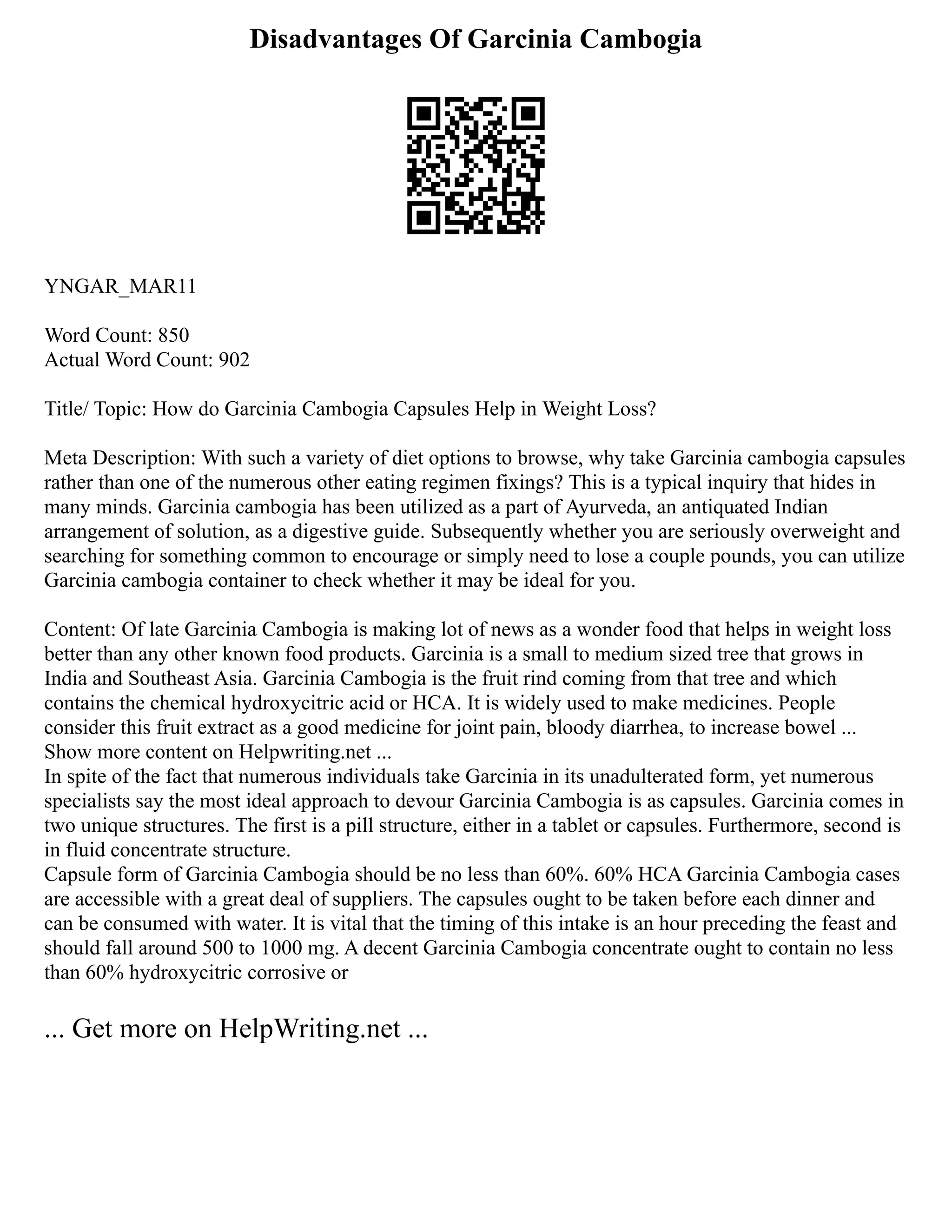 Disadvantages Of Garcinia Cambogia
YNGAR_MAR11
Word Count: 850
Actual Word Count: 902
Title/ Topic: How do Garcinia Cambogia Capsules Help in Weight Loss?
Meta Description: With such a variety of diet options to browse, why take Garcinia cambogia capsules
rather than one of the numerous other eating regimen fixings? This is a typical inquiry that hides in
many minds. Garcinia cambogia has been utilized as a part of Ayurveda, an antiquated Indian
arrangement of solution, as a digestive guide. Subsequently whether you are seriously overweight and
searching for something common to encourage or simply need to lose a couple pounds, you can utilize
Garcinia cambogia container to check whether it may be ideal for you.
Content: Of late Garcinia Cambogia is making lot of news as a wonder food that helps in weight loss
better than any other known food products. Garcinia is a small to medium sized tree that grows in
India and Southeast Asia. Garcinia Cambogia is the fruit rind coming from that tree and which
contains the chemical hydroxycitric acid or HCA. It is widely used to make medicines. People
consider this fruit extract as a good medicine for joint pain, bloody diarrhea, to increase bowel ...
Show more content on Helpwriting.net ...
In spite of the fact that numerous individuals take Garcinia in its unadulterated form, yet numerous
specialists say the most ideal approach to devour Garcinia Cambogia is as capsules. Garcinia comes in
two unique structures. The first is a pill structure, either in a tablet or capsules. Furthermore, second is
in fluid concentrate structure.
Capsule form of Garcinia Cambogia should be no less than 60%. 60% HCA Garcinia Cambogia cases
are accessible with a great deal of suppliers. The capsules ought to be taken before each dinner and
can be consumed with water. It is vital that the timing of this intake is an hour preceding the feast and
should fall around 500 to 1000 mg. A decent Garcinia Cambogia concentrate ought to contain no less
than 60% hydroxycitric corrosive or
... Get more on HelpWriting.net ...
 
