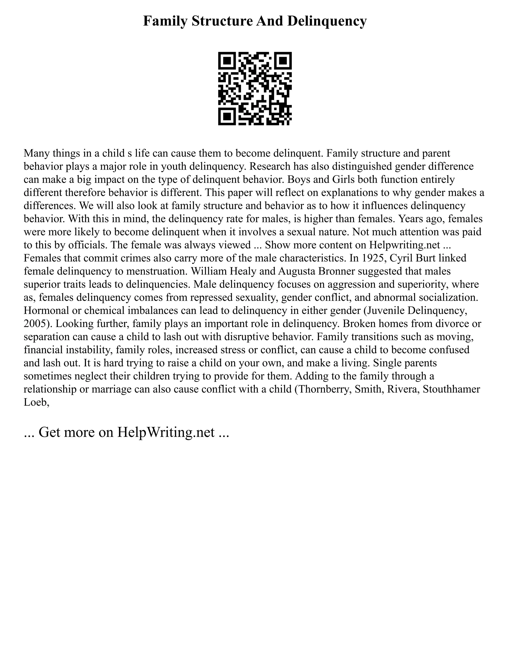 Family Structure And Delinquency
Many things in a child s life can cause them to become delinquent. Family structure and parent
behavior plays a major role in youth delinquency. Research has also distinguished gender difference
can make a big impact on the type of delinquent behavior. Boys and Girls both function entirely
different therefore behavior is different. This paper will reflect on explanations to why gender makes a
differences. We will also look at family structure and behavior as to how it influences delinquency
behavior. With this in mind, the delinquency rate for males, is higher than females. Years ago, females
were more likely to become delinquent when it involves a sexual nature. Not much attention was paid
to this by officials. The female was always viewed ... Show more content on Helpwriting.net ...
Females that commit crimes also carry more of the male characteristics. In 1925, Cyril Burt linked
female delinquency to menstruation. William Healy and Augusta Bronner suggested that males
superior traits leads to delinquencies. Male delinquency focuses on aggression and superiority, where
as, females delinquency comes from repressed sexuality, gender conflict, and abnormal socialization.
Hormonal or chemical imbalances can lead to delinquency in either gender (Juvenile Delinquency,
2005). Looking further, family plays an important role in delinquency. Broken homes from divorce or
separation can cause a child to lash out with disruptive behavior. Family transitions such as moving,
financial instability, family roles, increased stress or conflict, can cause a child to become confused
and lash out. It is hard trying to raise a child on your own, and make a living. Single parents
sometimes neglect their children trying to provide for them. Adding to the family through a
relationship or marriage can also cause conflict with a child (Thornberry, Smith, Rivera, Stouthhamer
Loeb,
... Get more on HelpWriting.net ...
 