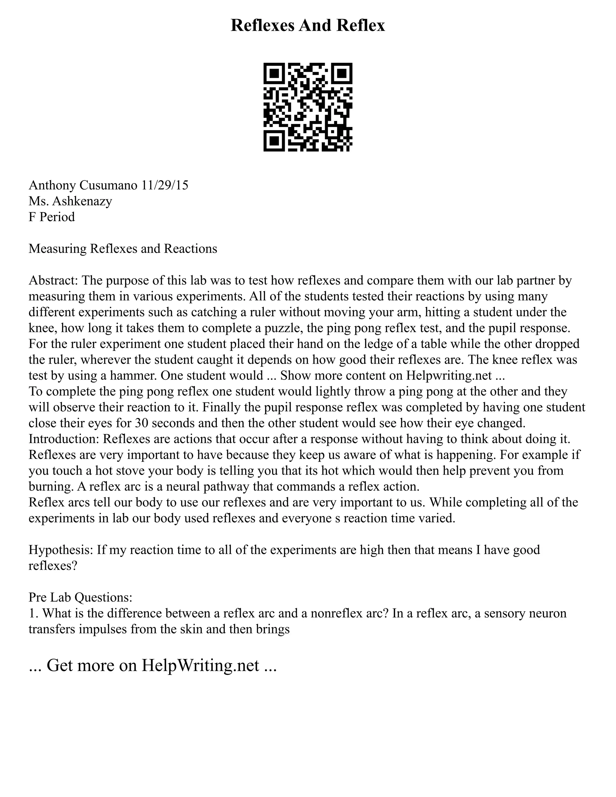 Reflexes And Reflex
Anthony Cusumano 11/29/15
Ms. Ashkenazy
F Period
Measuring Reflexes and Reactions
Abstract: The purpose of this lab was to test how reflexes and compare them with our lab partner by
measuring them in various experiments. All of the students tested their reactions by using many
different experiments such as catching a ruler without moving your arm, hitting a student under the
knee, how long it takes them to complete a puzzle, the ping pong reflex test, and the pupil response.
For the ruler experiment one student placed their hand on the ledge of a table while the other dropped
the ruler, wherever the student caught it depends on how good their reflexes are. The knee reflex was
test by using a hammer. One student would ... Show more content on Helpwriting.net ...
To complete the ping pong reflex one student would lightly throw a ping pong at the other and they
will observe their reaction to it. Finally the pupil response reflex was completed by having one student
close their eyes for 30 seconds and then the other student would see how their eye changed.
Introduction: Reflexes are actions that occur after a response without having to think about doing it.
Reflexes are very important to have because they keep us aware of what is happening. For example if
you touch a hot stove your body is telling you that its hot which would then help prevent you from
burning. A reflex arc is a neural pathway that commands a reflex action.
Reflex arcs tell our body to use our reflexes and are very important to us. While completing all of the
experiments in lab our body used reflexes and everyone s reaction time varied.
Hypothesis: If my reaction time to all of the experiments are high then that means I have good
reflexes?
Pre Lab Questions:
1. What is the difference between a reflex arc and a nonreflex arc? In a reflex arc, a sensory neuron
transfers impulses from the skin and then brings
... Get more on HelpWriting.net ...
 