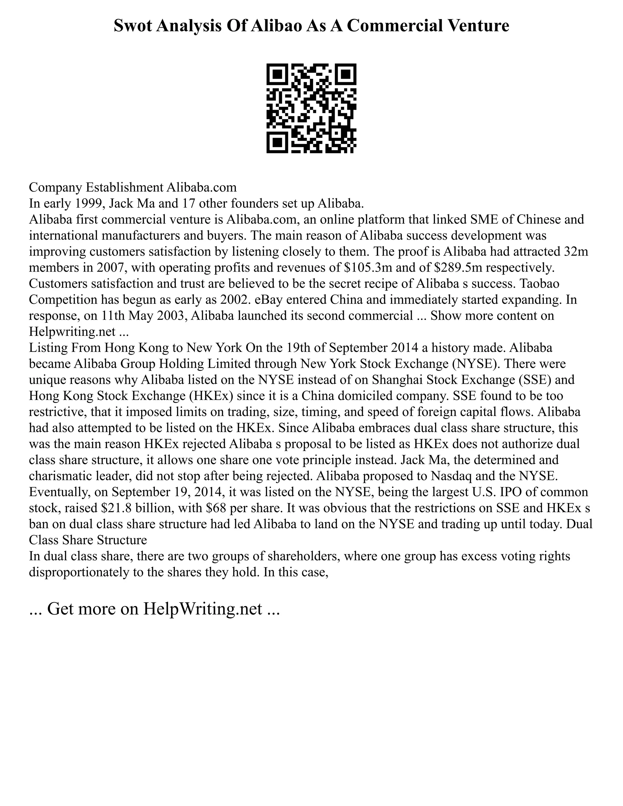 Swot Analysis Of Alibao As A Commercial Venture
Company Establishment Alibaba.com
In early 1999, Jack Ma and 17 other founders set up Alibaba.
Alibaba first commercial venture is Alibaba.com, an online platform that linked SME of Chinese and
international manufacturers and buyers. The main reason of Alibaba success development was
improving customers satisfaction by listening closely to them. The proof is Alibaba had attracted 32m
members in 2007, with operating profits and revenues of $105.3m and of $289.5m respectively.
Customers satisfaction and trust are believed to be the secret recipe of Alibaba s success. Taobao
Competition has begun as early as 2002. eBay entered China and immediately started expanding. In
response, on 11th May 2003, Alibaba launched its second commercial ... Show more content on
Helpwriting.net ...
Listing From Hong Kong to New York On the 19th of September 2014 a history made. Alibaba
became Alibaba Group Holding Limited through New York Stock Exchange (NYSE). There were
unique reasons why Alibaba listed on the NYSE instead of on Shanghai Stock Exchange (SSE) and
Hong Kong Stock Exchange (HKEx) since it is a China domiciled company. SSE found to be too
restrictive, that it imposed limits on trading, size, timing, and speed of foreign capital flows. Alibaba
had also attempted to be listed on the HKEx. Since Alibaba embraces dual class share structure, this
was the main reason HKEx rejected Alibaba s proposal to be listed as HKEx does not authorize dual
class share structure, it allows one share one vote principle instead. Jack Ma, the determined and
charismatic leader, did not stop after being rejected. Alibaba proposed to Nasdaq and the NYSE.
Eventually, on September 19, 2014, it was listed on the NYSE, being the largest U.S. IPO of common
stock, raised $21.8 billion, with $68 per share. It was obvious that the restrictions on SSE and HKEx s
ban on dual class share structure had led Alibaba to land on the NYSE and trading up until today. Dual
Class Share Structure
In dual class share, there are two groups of shareholders, where one group has excess voting rights
disproportionately to the shares they hold. In this case,
... Get more on HelpWriting.net ...
 