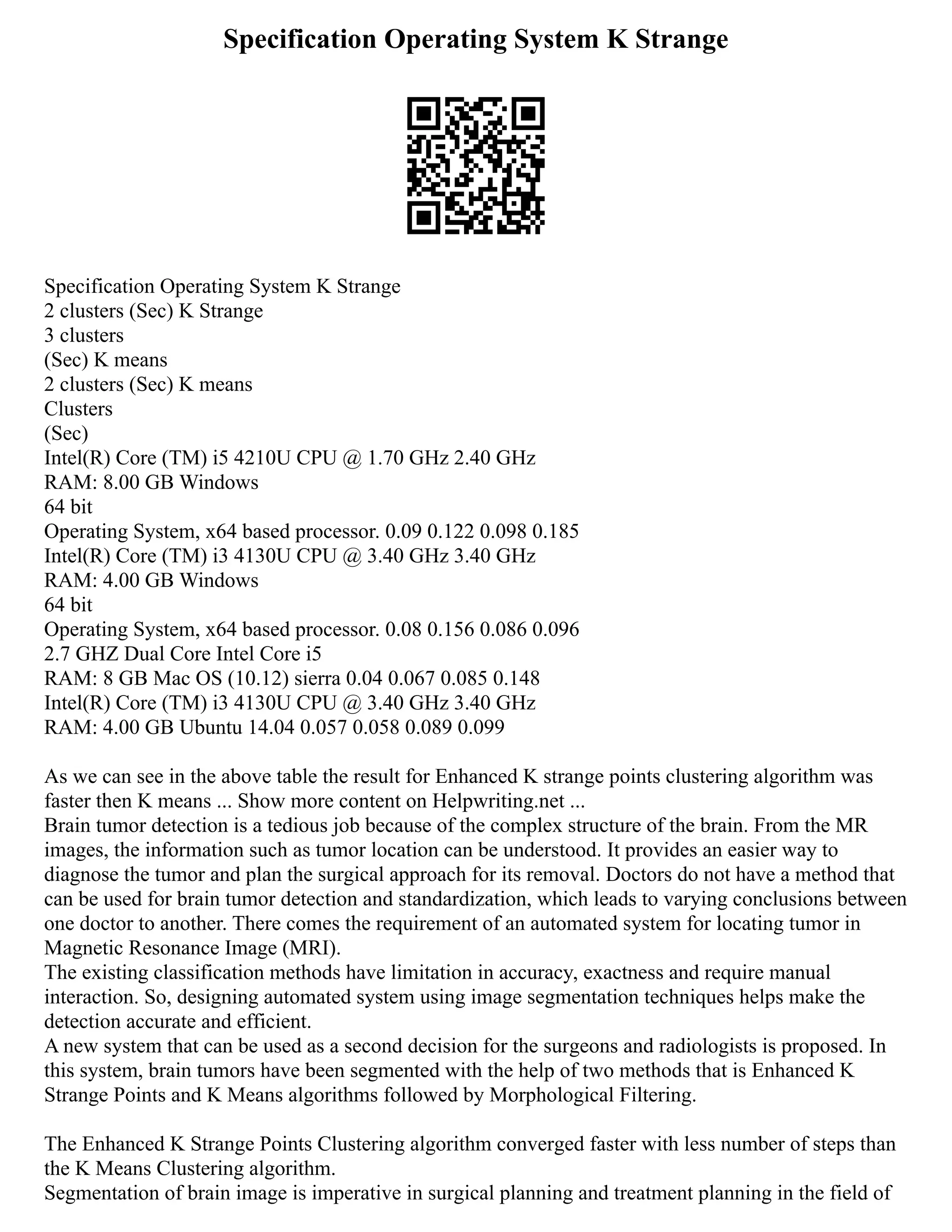 Specification Operating System K Strange
Specification Operating System K Strange
2 clusters (Sec) K Strange
3 clusters
(Sec) K means
2 clusters (Sec) K means
Clusters
(Sec)
Intel(R) Core (TM) i5 4210U CPU @ 1.70 GHz 2.40 GHz
RAM: 8.00 GB Windows
64 bit
Operating System, x64 based processor. 0.09 0.122 0.098 0.185
Intel(R) Core (TM) i3 4130U CPU @ 3.40 GHz 3.40 GHz
RAM: 4.00 GB Windows
64 bit
Operating System, x64 based processor. 0.08 0.156 0.086 0.096
2.7 GHZ Dual Core Intel Core i5
RAM: 8 GB Mac OS (10.12) sierra 0.04 0.067 0.085 0.148
Intel(R) Core (TM) i3 4130U CPU @ 3.40 GHz 3.40 GHz
RAM: 4.00 GB Ubuntu 14.04 0.057 0.058 0.089 0.099
As we can see in the above table the result for Enhanced K strange points clustering algorithm was
faster then K means ... Show more content on Helpwriting.net ...
Brain tumor detection is a tedious job because of the complex structure of the brain. From the MR
images, the information such as tumor location can be understood. It provides an easier way to
diagnose the tumor and plan the surgical approach for its removal. Doctors do not have a method that
can be used for brain tumor detection and standardization, which leads to varying conclusions between
one doctor to another. There comes the requirement of an automated system for locating tumor in
Magnetic Resonance Image (MRI).
The existing classification methods have limitation in accuracy, exactness and require manual
interaction. So, designing automated system using image segmentation techniques helps make the
detection accurate and efficient.
A new system that can be used as a second decision for the surgeons and radiologists is proposed. In
this system, brain tumors have been segmented with the help of two methods that is Enhanced K
Strange Points and K Means algorithms followed by Morphological Filtering.
The Enhanced K Strange Points Clustering algorithm converged faster with less number of steps than
the K Means Clustering algorithm.
Segmentation of brain image is imperative in surgical planning and treatment planning in the field of
 