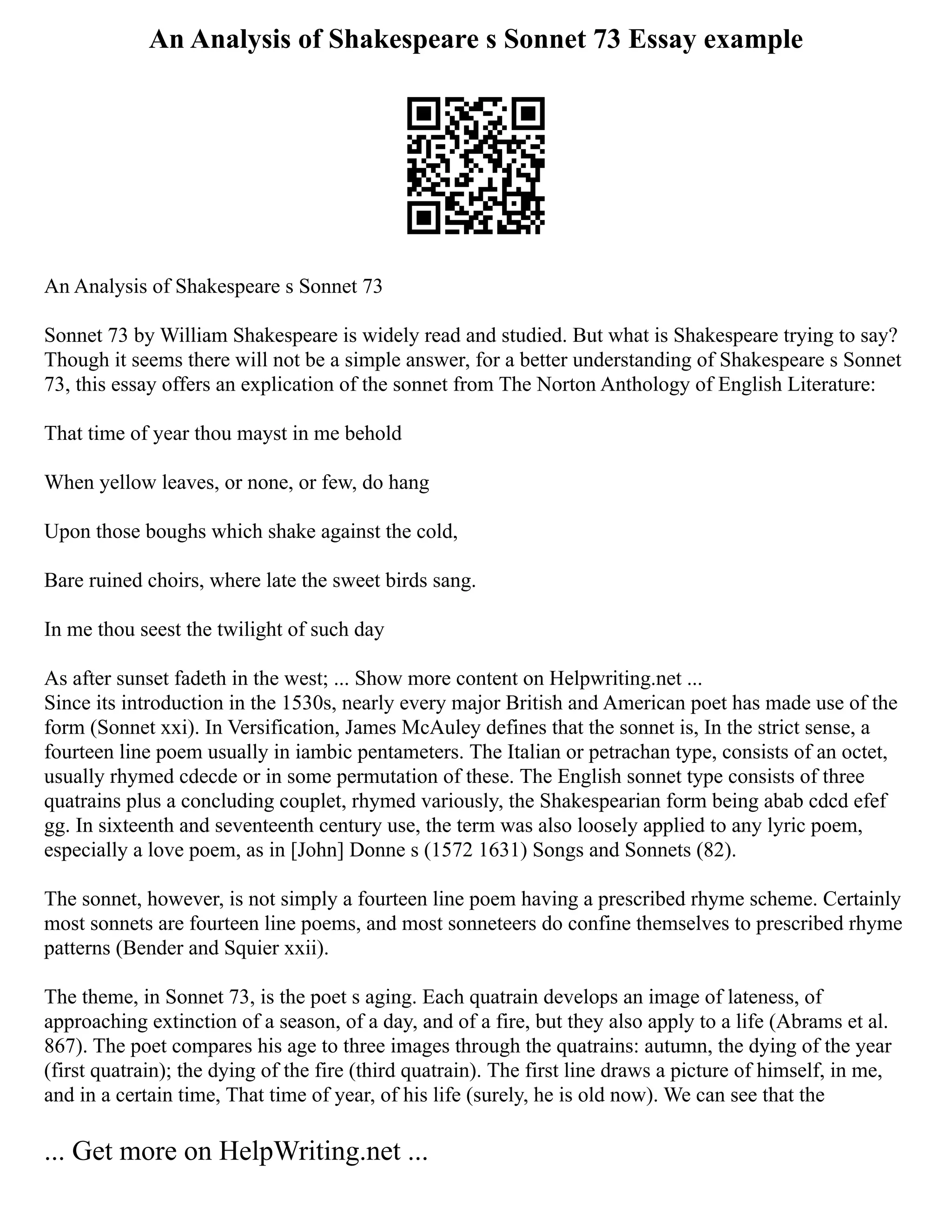 An Analysis of Shakespeare s Sonnet 73 Essay example
An Analysis of Shakespeare s Sonnet 73
Sonnet 73 by William Shakespeare is widely read and studied. But what is Shakespeare trying to say?
Though it seems there will not be a simple answer, for a better understanding of Shakespeare s Sonnet
73, this essay offers an explication of the sonnet from The Norton Anthology of English Literature:
That time of year thou mayst in me behold
When yellow leaves, or none, or few, do hang
Upon those boughs which shake against the cold,
Bare ruined choirs, where late the sweet birds sang.
In me thou seest the twilight of such day
As after sunset fadeth in the west; ... Show more content on Helpwriting.net ...
Since its introduction in the 1530s, nearly every major British and American poet has made use of the
form (Sonnet xxi). In Versification, James McAuley defines that the sonnet is, In the strict sense, a
fourteen line poem usually in iambic pentameters. The Italian or petrachan type, consists of an octet,
usually rhymed cdecde or in some permutation of these. The English sonnet type consists of three
quatrains plus a concluding couplet, rhymed variously, the Shakespearian form being abab cdcd efef
gg. In sixteenth and seventeenth century use, the term was also loosely applied to any lyric poem,
especially a love poem, as in [John] Donne s (1572 1631) Songs and Sonnets (82).
The sonnet, however, is not simply a fourteen line poem having a prescribed rhyme scheme. Certainly
most sonnets are fourteen line poems, and most sonneteers do confine themselves to prescribed rhyme
patterns (Bender and Squier xxii).
The theme, in Sonnet 73, is the poet s aging. Each quatrain develops an image of lateness, of
approaching extinction of a season, of a day, and of a fire, but they also apply to a life (Abrams et al.
867). The poet compares his age to three images through the quatrains: autumn, the dying of the year
(first quatrain); the dying of the fire (third quatrain). The first line draws a picture of himself, in me,
and in a certain time, That time of year, of his life (surely, he is old now). We can see that the
... Get more on HelpWriting.net ...
 