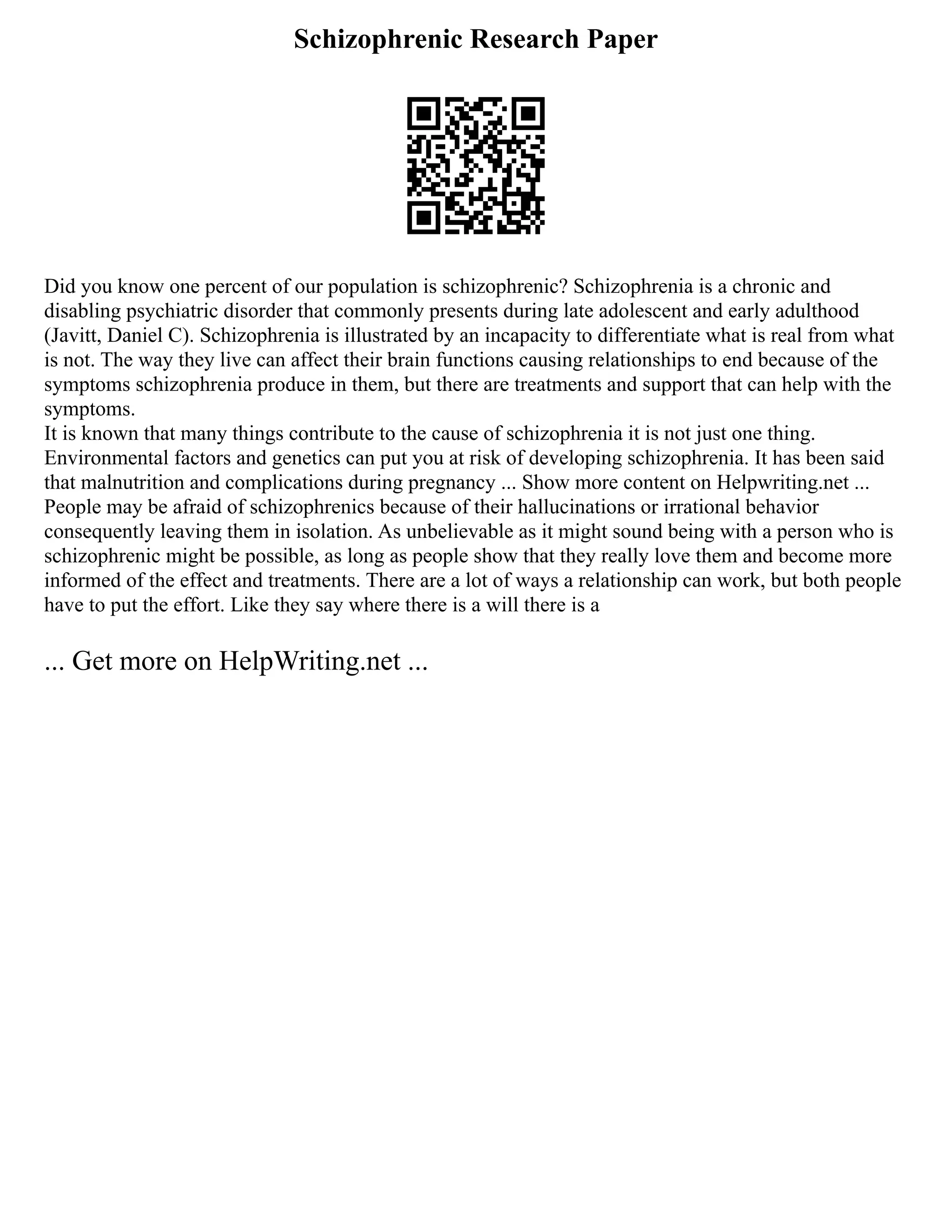 Schizophrenic Research Paper
Did you know one percent of our population is schizophrenic? Schizophrenia is a chronic and
disabling psychiatric disorder that commonly presents during late adolescent and early adulthood
(Javitt, Daniel C). Schizophrenia is illustrated by an incapacity to differentiate what is real from what
is not. The way they live can affect their brain functions causing relationships to end because of the
symptoms schizophrenia produce in them, but there are treatments and support that can help with the
symptoms.
It is known that many things contribute to the cause of schizophrenia it is not just one thing.
Environmental factors and genetics can put you at risk of developing schizophrenia. It has been said
that malnutrition and complications during pregnancy ... Show more content on Helpwriting.net ...
People may be afraid of schizophrenics because of their hallucinations or irrational behavior
consequently leaving them in isolation. As unbelievable as it might sound being with a person who is
schizophrenic might be possible, as long as people show that they really love them and become more
informed of the effect and treatments. There are a lot of ways a relationship can work, but both people
have to put the effort. Like they say where there is a will there is a
... Get more on HelpWriting.net ...
 