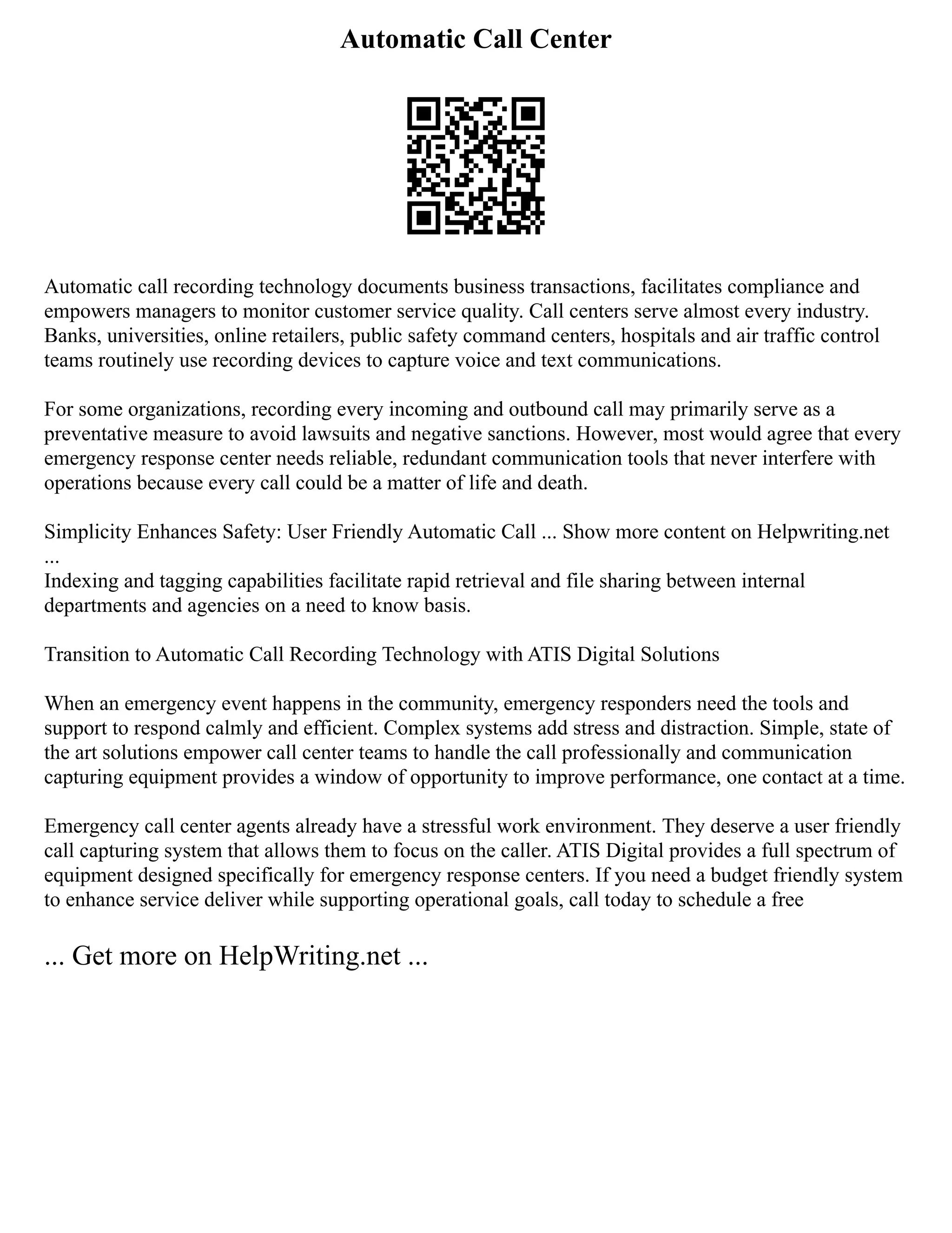 Automatic Call Center
Automatic call recording technology documents business transactions, facilitates compliance and
empowers managers to monitor customer service quality. Call centers serve almost every industry.
Banks, universities, online retailers, public safety command centers, hospitals and air traffic control
teams routinely use recording devices to capture voice and text communications.
For some organizations, recording every incoming and outbound call may primarily serve as a
preventative measure to avoid lawsuits and negative sanctions. However, most would agree that every
emergency response center needs reliable, redundant communication tools that never interfere with
operations because every call could be a matter of life and death.
Simplicity Enhances Safety: User Friendly Automatic Call ... Show more content on Helpwriting.net
...
Indexing and tagging capabilities facilitate rapid retrieval and file sharing between internal
departments and agencies on a need to know basis.
Transition to Automatic Call Recording Technology with ATIS Digital Solutions
When an emergency event happens in the community, emergency responders need the tools and
support to respond calmly and efficient. Complex systems add stress and distraction. Simple, state of
the art solutions empower call center teams to handle the call professionally and communication
capturing equipment provides a window of opportunity to improve performance, one contact at a time.
Emergency call center agents already have a stressful work environment. They deserve a user friendly
call capturing system that allows them to focus on the caller. ATIS Digital provides a full spectrum of
equipment designed specifically for emergency response centers. If you need a budget friendly system
to enhance service deliver while supporting operational goals, call today to schedule a free
... Get more on HelpWriting.net ...
 