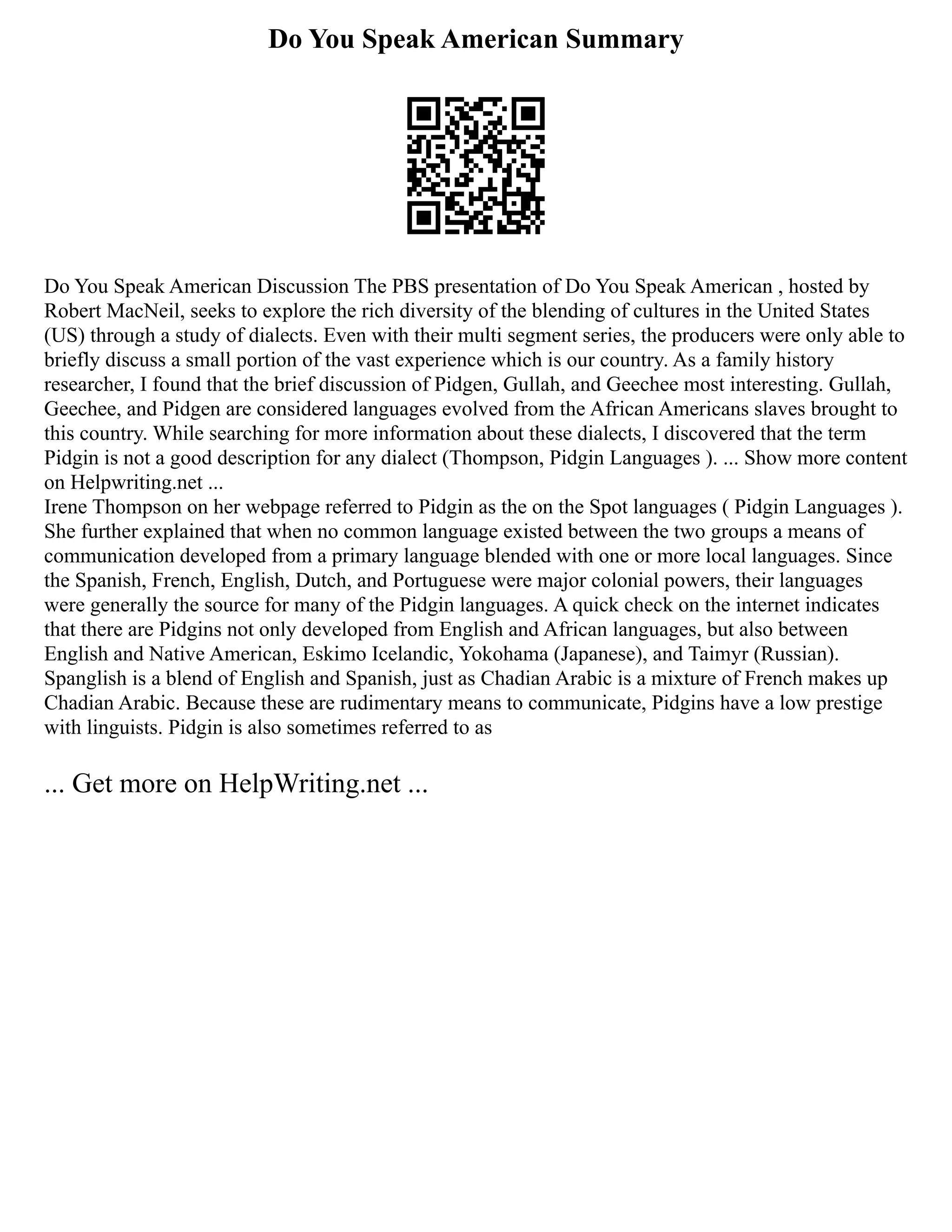 Do You Speak American Summary
Do You Speak American Discussion The PBS presentation of Do You Speak American , hosted by
Robert MacNeil, seeks to explore the rich diversity of the blending of cultures in the United States
(US) through a study of dialects. Even with their multi segment series, the producers were only able to
briefly discuss a small portion of the vast experience which is our country. As a family history
researcher, I found that the brief discussion of Pidgen, Gullah, and Geechee most interesting. Gullah,
Geechee, and Pidgen are considered languages evolved from the African Americans slaves brought to
this country. While searching for more information about these dialects, I discovered that the term
Pidgin is not a good description for any dialect (Thompson, Pidgin Languages ). ... Show more content
on Helpwriting.net ...
Irene Thompson on her webpage referred to Pidgin as the on the Spot languages ( Pidgin Languages ).
She further explained that when no common language existed between the two groups a means of
communication developed from a primary language blended with one or more local languages. Since
the Spanish, French, English, Dutch, and Portuguese were major colonial powers, their languages
were generally the source for many of the Pidgin languages. A quick check on the internet indicates
that there are Pidgins not only developed from English and African languages, but also between
English and Native American, Eskimo Icelandic, Yokohama (Japanese), and Taimyr (Russian).
Spanglish is a blend of English and Spanish, just as Chadian Arabic is a mixture of French makes up
Chadian Arabic. Because these are rudimentary means to communicate, Pidgins have a low prestige
with linguists. Pidgin is also sometimes referred to as
... Get more on HelpWriting.net ...
 