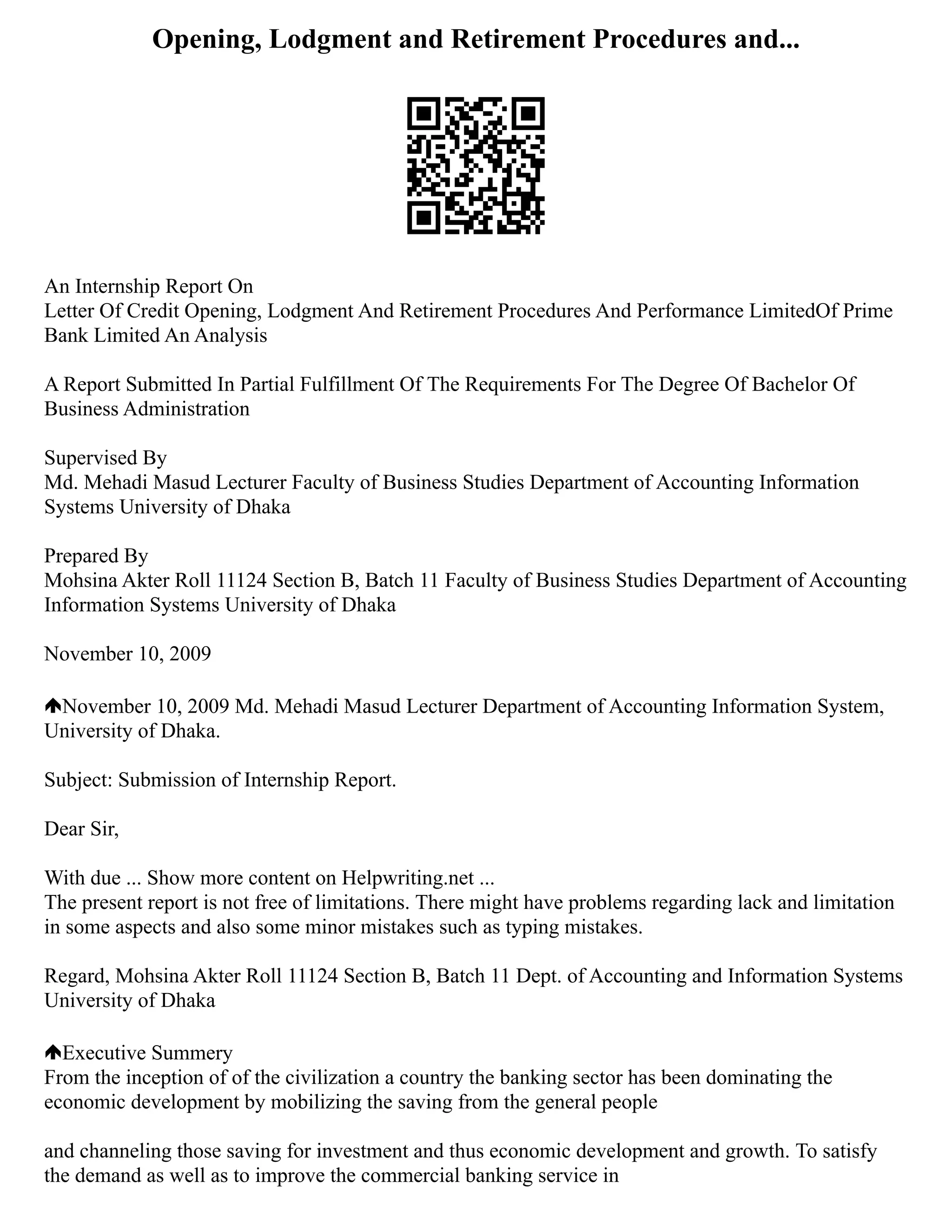 Opening, Lodgment and Retirement Procedures and...
An Internship Report On
Letter Of Credit Opening, Lodgment And Retirement Procedures And Performance LimitedOf Prime
Bank Limited An Analysis
A Report Submitted In Partial Fulfillment Of The Requirements For The Degree Of Bachelor Of
Business Administration
Supervised By
Md. Mehadi Masud Lecturer Faculty of Business Studies Department of Accounting Information
Systems University of Dhaka
Prepared By
Mohsina Akter Roll 11124 Section B, Batch 11 Faculty of Business Studies Department of Accounting
Information Systems University of Dhaka
November 10, 2009
November 10, 2009 Md. Mehadi Masud Lecturer Department of Accounting Information System,
University of Dhaka.
Subject: Submission of Internship Report.
Dear Sir,
With due ... Show more content on Helpwriting.net ...
The present report is not free of limitations. There might have problems regarding lack and limitation
in some aspects and also some minor mistakes such as typing mistakes.
Regard, Mohsina Akter Roll 11124 Section B, Batch 11 Dept. of Accounting and Information Systems
University of Dhaka
Executive Summery
From the inception of of the civilization a country the banking sector has been dominating the
economic development by mobilizing the saving from the general people
and channeling those saving for investment and thus economic development and growth. To satisfy
the demand as well as to improve the commercial banking service in
 