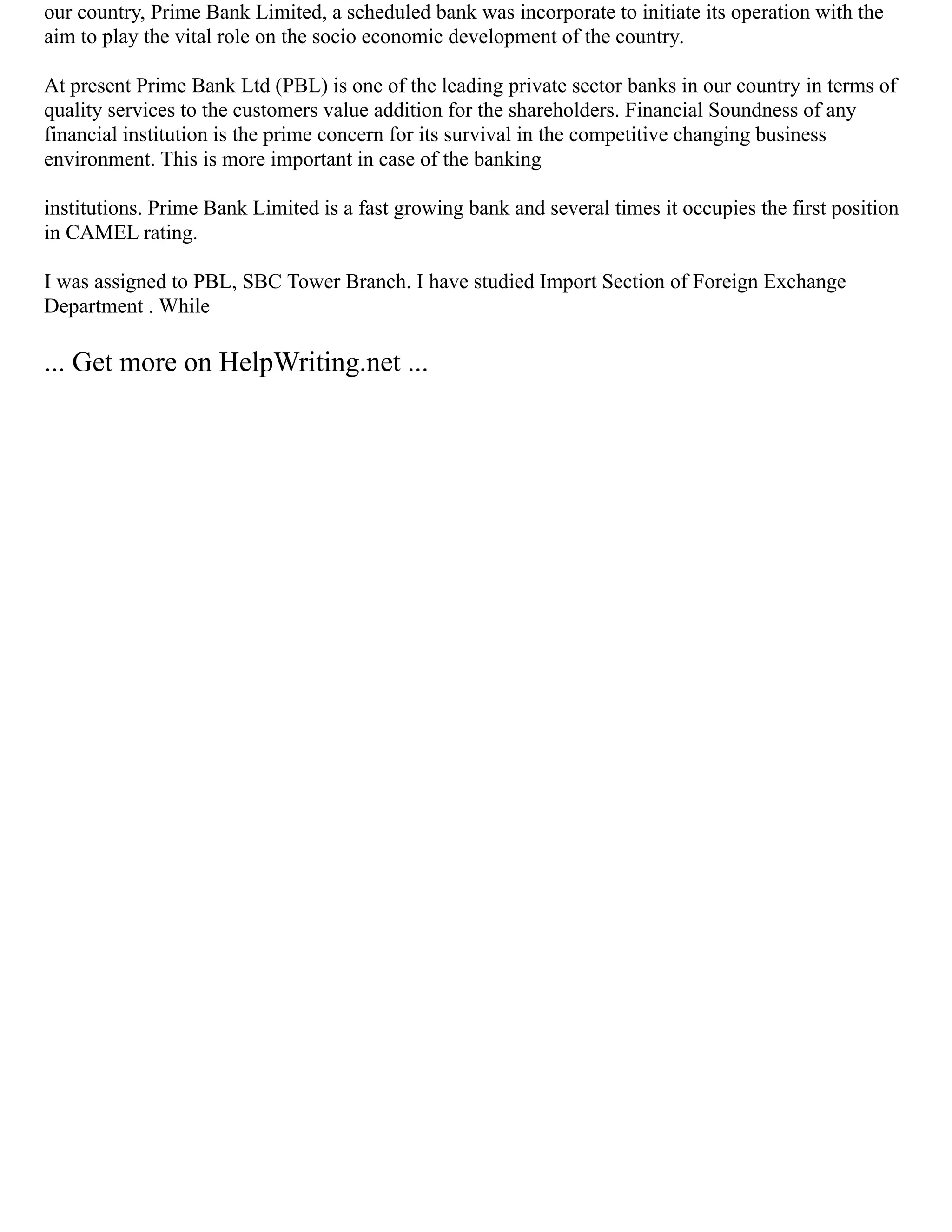 our country, Prime Bank Limited, a scheduled bank was incorporate to initiate its operation with the
aim to play the vital role on the socio economic development of the country.
At present Prime Bank Ltd (PBL) is one of the leading private sector banks in our country in terms of
quality services to the customers value addition for the shareholders. Financial Soundness of any
financial institution is the prime concern for its survival in the competitive changing business
environment. This is more important in case of the banking
institutions. Prime Bank Limited is a fast growing bank and several times it occupies the first position
in CAMEL rating.
I was assigned to PBL, SBC Tower Branch. I have studied Import Section of Foreign Exchange
Department . While
... Get more on HelpWriting.net ...
 