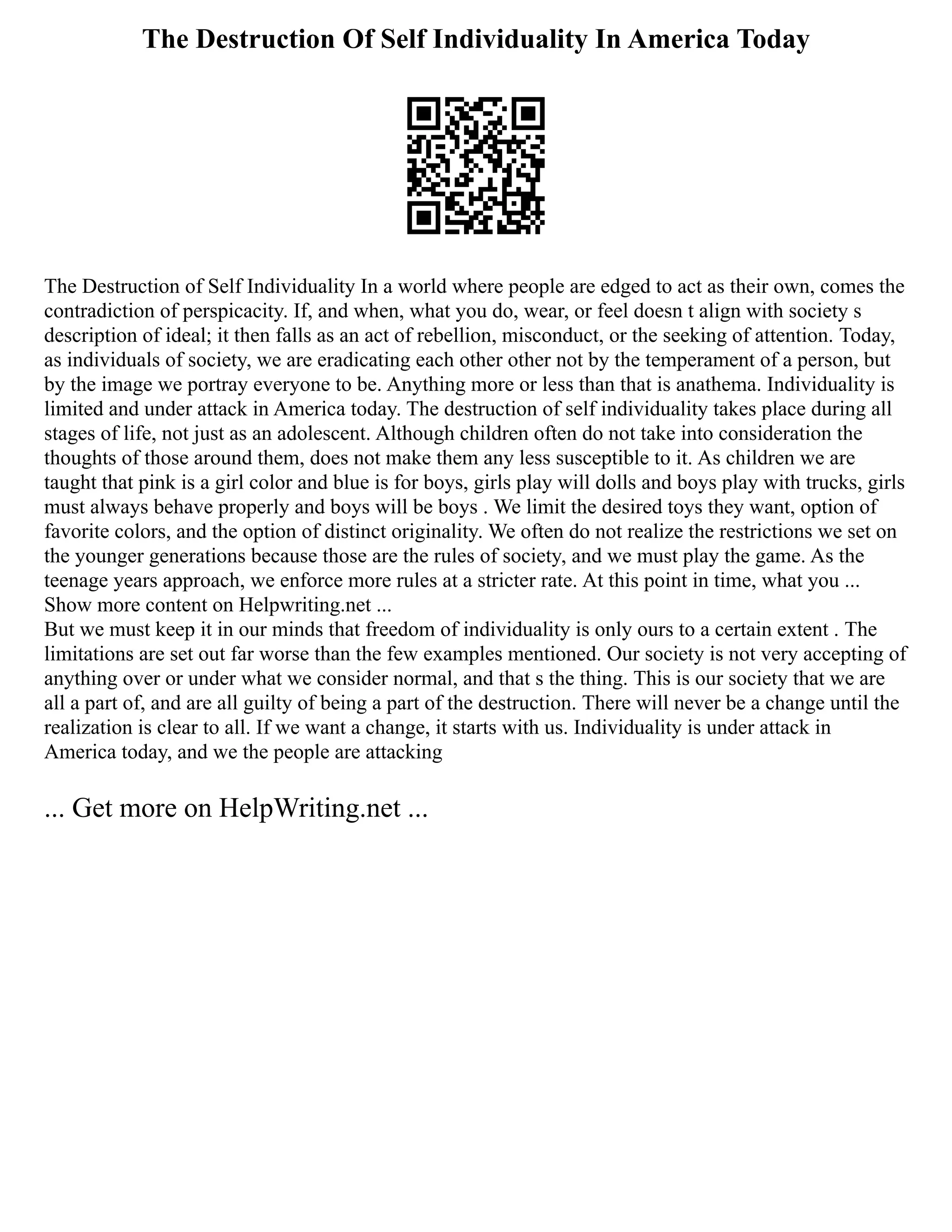 The Destruction Of Self Individuality In America Today
The Destruction of Self Individuality In a world where people are edged to act as their own, comes the
contradiction of perspicacity. If, and when, what you do, wear, or feel doesn t align with society s
description of ideal; it then falls as an act of rebellion, misconduct, or the seeking of attention. Today,
as individuals of society, we are eradicating each other other not by the temperament of a person, but
by the image we portray everyone to be. Anything more or less than that is anathema. Individuality is
limited and under attack in America today. The destruction of self individuality takes place during all
stages of life, not just as an adolescent. Although children often do not take into consideration the
thoughts of those around them, does not make them any less susceptible to it. As children we are
taught that pink is a girl color and blue is for boys, girls play will dolls and boys play with trucks, girls
must always behave properly and boys will be boys . We limit the desired toys they want, option of
favorite colors, and the option of distinct originality. We often do not realize the restrictions we set on
the younger generations because those are the rules of society, and we must play the game. As the
teenage years approach, we enforce more rules at a stricter rate. At this point in time, what you ...
Show more content on Helpwriting.net ...
But we must keep it in our minds that freedom of individuality is only ours to a certain extent . The
limitations are set out far worse than the few examples mentioned. Our society is not very accepting of
anything over or under what we consider normal, and that s the thing. This is our society that we are
all a part of, and are all guilty of being a part of the destruction. There will never be a change until the
realization is clear to all. If we want a change, it starts with us. Individuality is under attack in
America today, and we the people are attacking
... Get more on HelpWriting.net ...
 