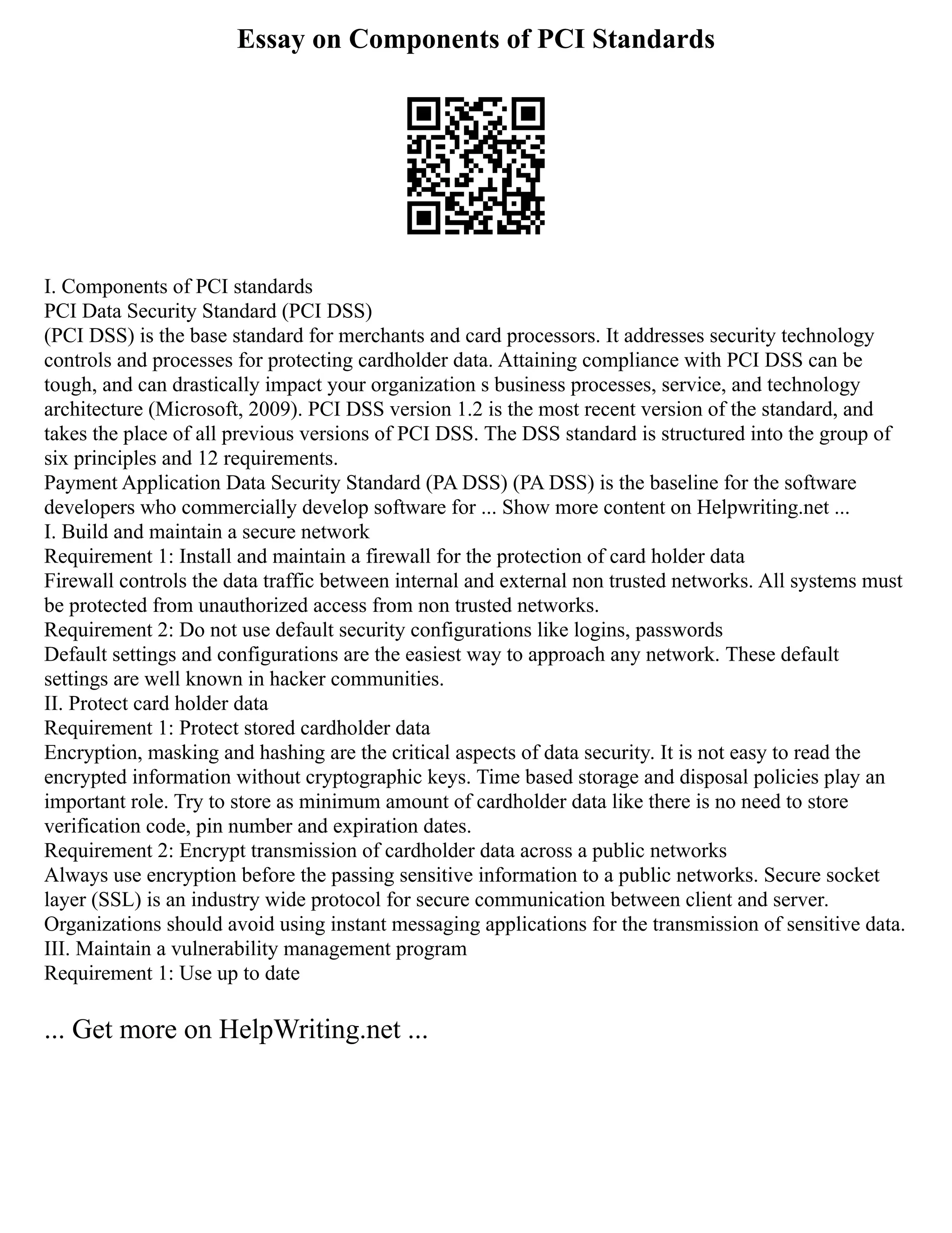 Essay on Components of PCI Standards
I. Components of PCI standards
PCI Data Security Standard (PCI DSS)
(PCI DSS) is the base standard for merchants and card processors. It addresses security technology
controls and processes for protecting cardholder data. Attaining compliance with PCI DSS can be
tough, and can drastically impact your organization s business processes, service, and technology
architecture (Microsoft, 2009). PCI DSS version 1.2 is the most recent version of the standard, and
takes the place of all previous versions of PCI DSS. The DSS standard is structured into the group of
six principles and 12 requirements.
Payment Application Data Security Standard (PA DSS) (PA DSS) is the baseline for the software
developers who commercially develop software for ... Show more content on Helpwriting.net ...
I. Build and maintain a secure network
Requirement 1: Install and maintain a firewall for the protection of card holder data
Firewall controls the data traffic between internal and external non trusted networks. All systems must
be protected from unauthorized access from non trusted networks.
Requirement 2: Do not use default security configurations like logins, passwords
Default settings and configurations are the easiest way to approach any network. These default
settings are well known in hacker communities.
II. Protect card holder data
Requirement 1: Protect stored cardholder data
Encryption, masking and hashing are the critical aspects of data security. It is not easy to read the
encrypted information without cryptographic keys. Time based storage and disposal policies play an
important role. Try to store as minimum amount of cardholder data like there is no need to store
verification code, pin number and expiration dates.
Requirement 2: Encrypt transmission of cardholder data across a public networks
Always use encryption before the passing sensitive information to a public networks. Secure socket
layer (SSL) is an industry wide protocol for secure communication between client and server.
Organizations should avoid using instant messaging applications for the transmission of sensitive data.
III. Maintain a vulnerability management program
Requirement 1: Use up to date
... Get more on HelpWriting.net ...
 