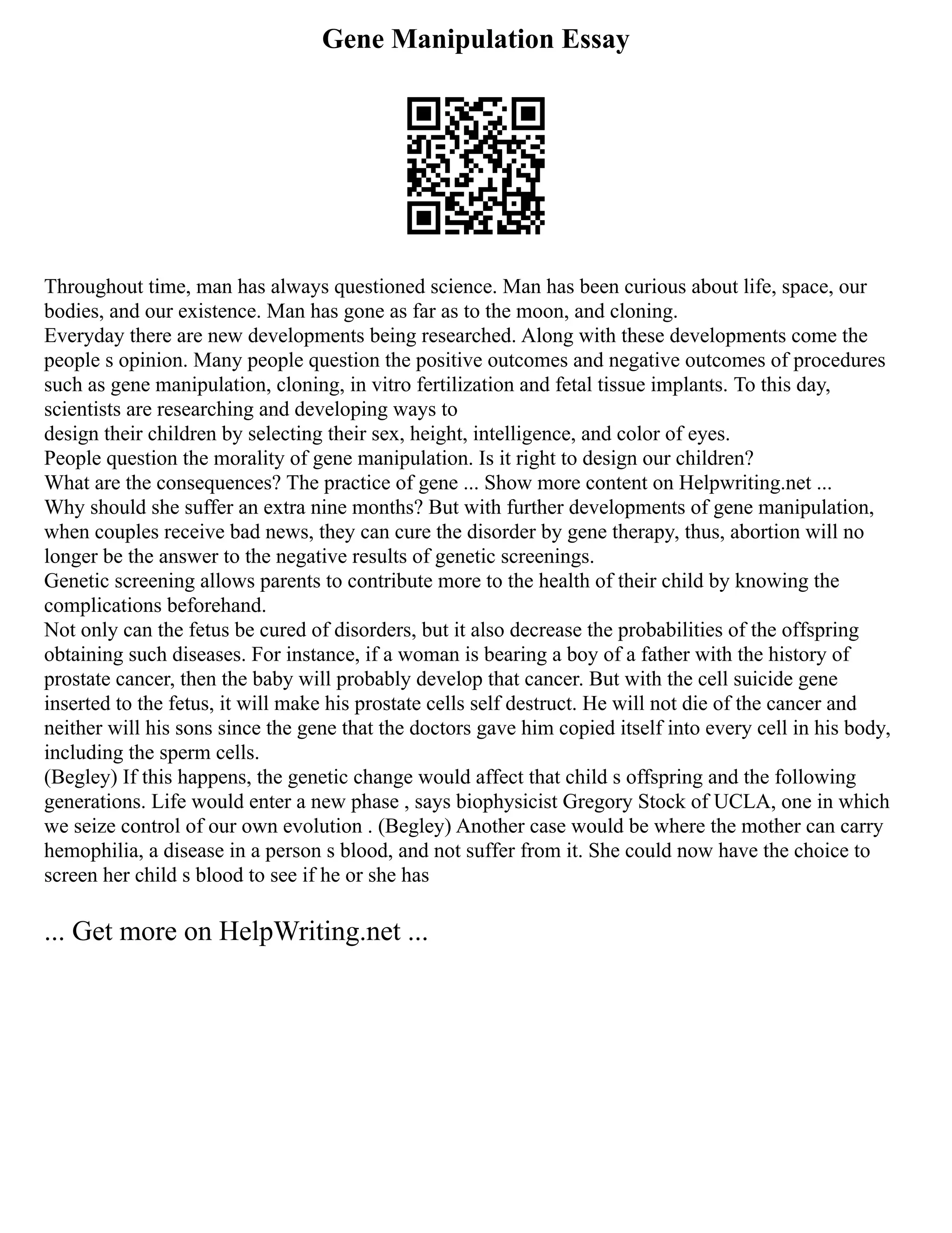 Gene Manipulation Essay
Throughout time, man has always questioned science. Man has been curious about life, space, our
bodies, and our existence. Man has gone as far as to the moon, and cloning.
Everyday there are new developments being researched. Along with these developments come the
people s opinion. Many people question the positive outcomes and negative outcomes of procedures
such as gene manipulation, cloning, in vitro fertilization and fetal tissue implants. To this day,
scientists are researching and developing ways to
design their children by selecting their sex, height, intelligence, and color of eyes.
People question the morality of gene manipulation. Is it right to design our children?
What are the consequences? The practice of gene ... Show more content on Helpwriting.net ...
Why should she suffer an extra nine months? But with further developments of gene manipulation,
when couples receive bad news, they can cure the disorder by gene therapy, thus, abortion will no
longer be the answer to the negative results of genetic screenings.
Genetic screening allows parents to contribute more to the health of their child by knowing the
complications beforehand.
Not only can the fetus be cured of disorders, but it also decrease the probabilities of the offspring
obtaining such diseases. For instance, if a woman is bearing a boy of a father with the history of
prostate cancer, then the baby will probably develop that cancer. But with the cell suicide gene
inserted to the fetus, it will make his prostate cells self destruct. He will not die of the cancer and
neither will his sons since the gene that the doctors gave him copied itself into every cell in his body,
including the sperm cells.
(Begley) If this happens, the genetic change would affect that child s offspring and the following
generations. Life would enter a new phase , says biophysicist Gregory Stock of UCLA, one in which
we seize control of our own evolution . (Begley) Another case would be where the mother can carry
hemophilia, a disease in a person s blood, and not suffer from it. She could now have the choice to
screen her child s blood to see if he or she has
... Get more on HelpWriting.net ...
 