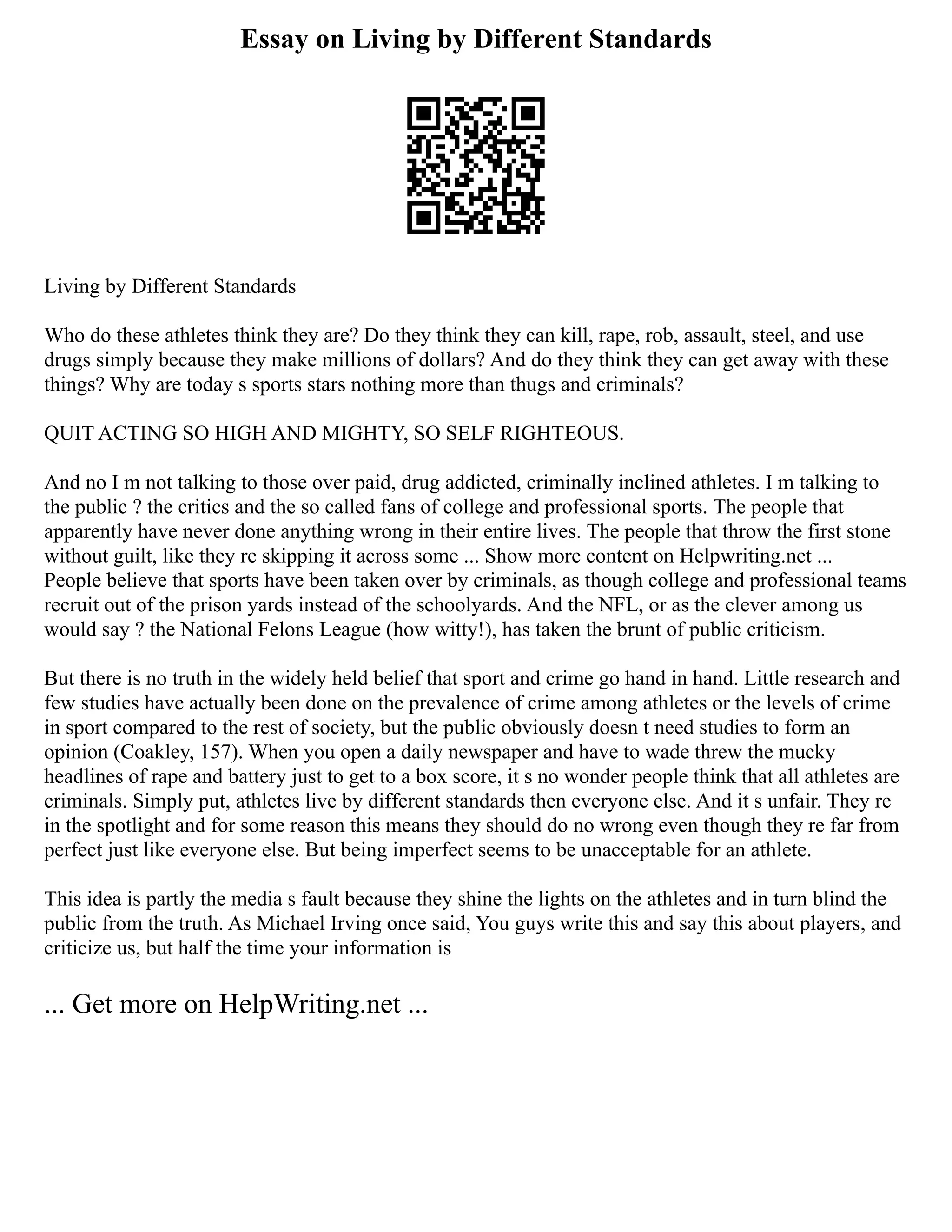 Essay on Living by Different Standards
Living by Different Standards
Who do these athletes think they are? Do they think they can kill, rape, rob, assault, steel, and use
drugs simply because they make millions of dollars? And do they think they can get away with these
things? Why are today s sports stars nothing more than thugs and criminals?
QUIT ACTING SO HIGH AND MIGHTY, SO SELF RIGHTEOUS.
And no I m not talking to those over paid, drug addicted, criminally inclined athletes. I m talking to
the public ? the critics and the so called fans of college and professional sports. The people that
apparently have never done anything wrong in their entire lives. The people that throw the first stone
without guilt, like they re skipping it across some ... Show more content on Helpwriting.net ...
People believe that sports have been taken over by criminals, as though college and professional teams
recruit out of the prison yards instead of the schoolyards. And the NFL, or as the clever among us
would say ? the National Felons League (how witty!), has taken the brunt of public criticism.
But there is no truth in the widely held belief that sport and crime go hand in hand. Little research and
few studies have actually been done on the prevalence of crime among athletes or the levels of crime
in sport compared to the rest of society, but the public obviously doesn t need studies to form an
opinion (Coakley, 157). When you open a daily newspaper and have to wade threw the mucky
headlines of rape and battery just to get to a box score, it s no wonder people think that all athletes are
criminals. Simply put, athletes live by different standards then everyone else. And it s unfair. They re
in the spotlight and for some reason this means they should do no wrong even though they re far from
perfect just like everyone else. But being imperfect seems to be unacceptable for an athlete.
This idea is partly the media s fault because they shine the lights on the athletes and in turn blind the
public from the truth. As Michael Irving once said, You guys write this and say this about players, and
criticize us, but half the time your information is
... Get more on HelpWriting.net ...
 